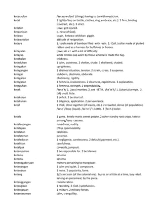 ketasaufan /ketasawufan/ (things) having to do with mysticism.
ketat 1 tight(of top on bottle, clothes, ring, embrace, etc.). 2 firm, binding
(contract, etc.). 3 strict.
ketaton (Java) get injured.
ketauhidan o. ness (of God).
ketawa laugh. ketawa-cekikikan giggle.
ketawakalan attitude of resignation.
ketaya 1. torch made of bamboo filled with resin. 2. (Coll.) collar made of plaited
rattan used as a harness for buffaloes or horses.
ketayalan (Java) do s.t. with a lot of difficulty.
ketayap white rimless cap worn by those who have made the hajj.
ketebalan thickness.
keteduhan 1 calm, quietness. 2 shelter, shade. 3 sheltered, shaded.
ketegakan uprightness.
ketegangan 1 strained situation, tension. 2 strain, stress. 3 suspense.
ketegar stubborn, obstinate, obdurate.
ketegaran obstinancy, rigidity.
ketegasan 1 firmness, resoluteness. 2 clearness, explicitness. 3 explanation.
keteguhan 1 firmness, strength. 2 dependability.
ketek /kete`k/ 1. (Java) monkey. 2. see KETIK. /ke`te`k/ 1. (Jakarta) armpit. 2.
(M) small, little.
ketekoran 1 deficit. 2 be short of.
ketekunan 1 diligence, application. 2 perseverance.
ketel 1 thick, close together (of leaves, etc.). 2 crowded, dense (of population).
/kete`l/drop (liquid). /ke`te`l/ 1 kettle. 2 (Tech.) boiler.
ketela 1 yams. ketela-manis sweet potato. 2 other starchy root crops. ketela-
pahung/kayu cassava.
ketelanjangan nakedness, nudity.
ketelapan (Phys.) permeability.
ketelatan tardiness.
ketelatenan patience.
keteledoran 1 negligence, carelessness. 2 default (payment, etc.).
ketelitian carefulness.
ketelpak coveralls, jumpsuit.
ketempuhan 1 be responsible for. 2 be blamed.
ketemu ketemu
ketemu ketemu
ketenagakerjaan matters pertaining to manpower.
ketenangan 1 calm and quiet. 2 composure.
ketenaran 1 noise. 2 popularity, fame.
keteng 1/2 cent coin (of the colonial era). buy o. or a little at a time, buy retail.
keteng-an piecemeal, by the piece.
ketenggangan consideration.
ketengikan 1 rancidity. 2 (Coll.) spitefulness.
ketentaraan 1 military. 2 military forces.
ketenteraman calm, tranquillity.
 