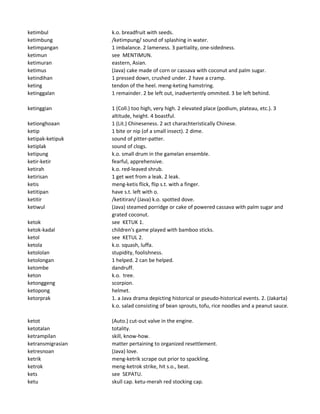 ketimbul k.o. breadfruit with seeds.
ketimbung /ketimpung/ sound of splashing in water.
ketimpangan 1 imbalance. 2 lameness. 3 partiality, one-sidedness.
ketimun see MENTIMUN.
ketimuran eastern, Asian.
ketimus (Java) cake made of corn or cassava with coconut and palm sugar.
ketindihan 1 pressed down, crushed under. 2 have a cramp.
keting tendon of the heel. meng-keting hamstring.
ketinggalan 1 remainder. 2 be left out, inadvertently ommited. 3 be left behind.
ketinggian 1 (Coll.) too high, very high. 2 elevated place (podium, plateau, etc.). 3
altitude, height. 4 boastful.
ketionghoaan 1 (Lit.) Chineseness. 2 act charachteristically Chinese.
ketip 1 bite or nip (of a small insect). 2 dime.
ketipak-ketipuk sound of pitter-patter.
ketiplak sound of clogs.
ketipung k.o. small drum in the gamelan ensemble.
ketir-ketir fearful, apprehensive.
ketirah k.o. red-leaved shrub.
ketirisan 1 get wet from a leak. 2 leak.
ketis meng-ketis flick, flip s.t. with a finger.
ketitipan have s.t. left with o.
ketitir /ketitiran/ (Java) k.o. spotted dove.
ketiwul (Java) steamed porridge or cake of powered cassava with palm sugar and
grated coconut.
ketok see KETUK 1.
ketok-kadal children's game played with bamboo sticks.
ketol see KETUL 2.
ketola k.o. squash, luffa.
ketololan stupidity, foolishness.
ketolongan 1 helped. 2 can be helped.
ketombe dandruff.
keton k.o. tree.
ketonggeng scorpion.
ketopong helmet.
ketorprak 1. a Java drama depicting historical or pseudo-historical events. 2. (Jakarta)
k.o. salad consisting of bean sprouts, tofu, rice noodles and a peanut sauce.
ketot (Auto.) cut-out valve in the engine.
ketotalan totality.
ketrampilan skill, know-how.
ketransmigrasian matter pertaining to organized resettlement.
ketresnoan (Java) love.
ketrik meng-ketrik scrape out prior to spackling.
ketrok meng-ketrok strike, hit s.o., beat.
kets see SEPATU.
ketu skull cap. ketu-merah red stocking cap.
 