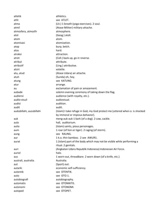 atletik athletics.
atlit see ATLET.
atma (Lit.) 1 breath (yoga exercises). 2 soul.
atmil (Atase Militer) military attache.
atmosfera, atmosfir atmosphere.
atol (Geog.) atoll.
atom atom.
atomisasi atomization.
atop burp, belch.
atos hard.
atraksi attraction.
atret (Coll.) back up, go in reverse.
atribut attribute.
atributif (Ling.) attributive.
atsiri volatile.
atu, atud (Atase Udara) air attache.
atuh (Sunda) oh, hey.
atung see KATUNG.
atur arrange.
au exclamation of pain or amazement.
aubade solemn evening ceremony of taking down the flag.
audiensi audience (with royalty, etc.).
audio-visuil audiovisual.
audisi audition.
audit audit.
audubillahi, auzubillahi (Islam) I take refuge in God, my God protect me (uttered when o. is shocked
by immoral or impious behavior).
auk meng-auk-auk 1 bark (of a dog). 2 caw, cackle.
aula hall, auditorium.
aulia (Islam) saints, pious personages.
aum 1 roar (of lion or tiger). 2 raging (of storm).
aung see RAUNG.
aur 1 k.o. thin bamboo. 2 see AWUR1.
aurat 1 (Islam) part of the body which may not be visible while performing a
ritual. 2 genitals.
auri (Angkatan Udara Republik Indonesia) Indonesian Air Force.
auriol halo.
aus 1 worn-out, threadbare. 2 worn down (of a knife, etc.).
australi, australia. Australia.
aut (Sport) out.
autarki economic self-sufficiency.
autentik see OTENTIK.
auto see OTO 1.
autobiografi autobiography.
automatis see OTOMATIS.
autonomi see OTONOMI.
autoped see OTOPET.
 