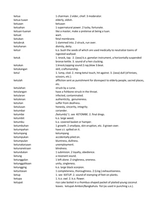 ketua 1 chairman. 2 elder, chief. 3 moderator.
ketua-tuaan elderly, oldish.
ketuaan ketuaan
ketuahan 1 supernatural power. 2 lucky, fortunate.
ketuan-tuanan like a master, make a pretense at being a tuan.
ketuat wart.
ketuban fetal membrane.
ketubruk 1 slammed into. 2 struck, run over.
ketuhanan divinity, deity.
ketuir k.o. bush the seeds of which are used medically to neutralize toxins of
ingested seafood.
ketuk 1. knock, tap. 2. (Java) k.o. gamelan instrument, a horizontally suspended
bronze kettle. 3. sound of a hen clucking.
ketukan 1.knock,tapping sound 2.rap,blow 3.beat.
ketukangan skill, craftsmanship.
ketul 1. lump, clod. 2. meng-ketul touch, hit against. 3. (Java) dull (of knives,
scissors, etc.).
ketulah affliction sent as punishment for disrespect to elderly people, sacred places,
etc.
ketulahan struck by a curse.
ketulangan have a fishbone struck in the throat.
ketularan infected, contaminated.
ketulenan authenticity, genuineness.
ketulian suffer from deafness.
ketulusan honesty, sincerity, integrity.
ketumbar coriander.
ketumbe /ketumbi/ 1. see KETOMBE. 2. final dregs.
ketumbit k.o. large weed.
ketumbu k.o. covered basket or hamper.
ketumbuhan 1 growth. 2 smallpox, skin eruption, etc. 3 grown over.
ketumpahan have s.t. spilled on it.
ketumpang ketumpang
ketumpukan accidentally piled on.
ketumpulan bluntness, dullness.
ketunakaryaan unemployment.
ketunanetraan blindness.
ketundukan 1 submision. 2 loyalty, obedience.
ketung a resonant sound.
ketunggalan 1 left alone. 2 singleness, oneness.
ketunggalikaan unity, singleness.
ketungging k.o. large black scorpion.
ketuntasan 1 completeness, thoroughness. 2 (Ling.) exhaustiveness.
ketup 1. see KATUP. 2. sound of stamping of feet on planks.
ketupa 1. k.o. owl. 2. k.o. flower.
ketupat rice cake boiled in a rhombus-shaped packet of plaited young coconut
leaves. ketupat-Ambon/Bangkahulu fist (as used in punching s.o.).
 