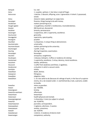 ketupuk k.o. owl.
ketur 1. cuspidor, spittoon. 2. ber-ketur croak (of frogs).
keturunan 1 decline. 2 descent, offspring, scion. 3 generation. 4 inherit. 5 possessed,
seized.
ketus sharp (in reply), speaking in an angry tone.
keuangan finances, things having to do with money.
keudaraan matters pertaining to air.
keugal-ugalan 1 naughtiness, mischief. 2 recklessness, inconsiderateness.
keujian (M) found out, discovered.
keuletan tenacity, perseverance.
keulungan 1 experience, skill. 2 superiority, excellence.
keumuman generality.
keunggulan superiority, specal quality.
keunguan purplish.
keunikan 1 uniqueness. 2 unique thing or phenomenon.
keuniversalan universality.
keuniversitasan matters pertaining to the university.
keuntungan 1 profit. 2 luck.
keuring /kering/ inspection, examination.
keusangan keusangan
keusilan annoyance, naughtiness.
keuskupan 1 diocese, bishopric. 2 office or residence of a bishop.
keutamaan 1 superiority, excellence. 2 virtue, decency, moral excellence.
keutuhan totality, wholeness.
keuzuran 1 suffer from weakness and illness. 2 agedness.
kevakuman a situation in which a vacuum exists.
kevitalan vitality.
kewafatan death, demise.
kewajaran fittingness.
kewajiban obigation, duty.
kewalahan 1. at a loss what to do (because of a deluge of work, in the face of a superior
enemy, etc.), be snowed under. 2. overhelmed (by a task, a person), unable
to handle.
kewalian status as guardian.
kewan see HEWAN.
kewangsaan kinship.
kewanita-wanitaan effeminate.
kewanitaan kewanitaan
kewarasan health (physical and mental).
kewarganegaraan 1 citizenship. 2 civics (as subject in school).
kewartal see KUARTAL.
kewartawanan journalist, correspondent.
kewaspadaan 1 vigilance, allertness. 2 caution.
kewaswasan anxiety, uneasiness.
kewatir see KUATIR.
kewedanaan 1 district. 2 residence of district chief.
kewenangan competence, authority.
 