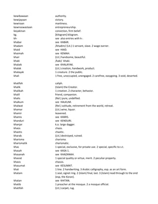 kewibawaan authority.
kewijayaan victory.
kewiraan manliness.
kewiraswastaan entrepreneurship.
keyakinan conviction, firm belief.
kg. [kilogram] kilogram.
kh- see also entries with k-.
khabar see KABAR.
khadam /khadim/ (Lit.) 1 servant, slave. 2 wage earner.
khaid see HAID.
khaimah see KEMAH.
khair (Lit.) handsome, beautiful.
khaki /kaki/ khaki.
khalaik see KHALAYAK.
khalak (Lit.) creation, handwork, product.
khalayak 1 creature. 2 the public.
khali 1 free, unoccupied, unengaged. 2 carefree, easygoing. 3 void, deserted.
khalifah caliph.
khalik (Islam) the Creator.
khalikah 1 creation. 2 character, behavior.
khalil friend, companion.
khalis (Rel.) pure, undefiled.
khalkum see HALKUM.
khalwat (Rel.) solitude, retirement from the world, retreat.
khamar (Lit.) wine, liquor.
khamir leavened.
khamis see KAMIS.
khanduri see KENDURI.
khanjar k.o. large dagger.
khaos chaos.
khaotis chaotic.
kharab (Lit.) destroyed, ruined.
kharisma charisma.
kharismatik charismatic.
khas 1 special, exclusive, for private use. 2 special, specific to s.t.
khasah see KASA 1.
khasanah see KHAZANAH.
khasiat 1 special quality or virtue, merit. 2 peculiar property.
khasis chassis.
khasumat see KESUMAT.
khat 1 line. 2 handwriting. 3 Arabic calligraphy, esp. as an art form.
khatam 1 seal, signet ring. 2 (Islam) final, last. 3 (Islam) read through to the end
(esp, the Koran).
khatan see KHITAN.
khatib 1 preacher at the mosque. 2 a mosque official.
khatifah (Lit.) carpet, rug.
 