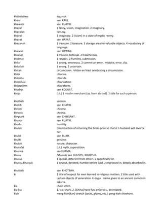 khatulistiwa equator.
khaul see KAUL.
khawatir see KUATIR.
khayal 1 fancy, vision, imagination. 2 imaginary.
khayalan fantasy.
khayali 1 imaginary. 2 (Islam) in a state of mystic revery.
khayat see HAYAT.
khazanah 1 treasure. 2 treasure. 3 storage area for valuable objects. 4 vocabulary of
language.
khewan see HEWAN.
khianat 1 treason, betrayal. 2 treacherous.
khidmat 1 respect. 2 humility, submission.
khilaf 1 wrong, erroneous. 2 commit an error. mistake, error, slip.
khilafiah 1 wrong. 2 uncertain.
khitan circumcision. khitan-an feast celebrating a circumcision.
khlor chlorine.
khlorida chloride.
khlorinasi chlorination.
khloroform chloroform.
khodrat see KODRAT.
khoja (Lit.) 1 muslim merchant (us. from abroad). 2 title for such a person.
khotbah sermon.
khotib see KHATIB.
khrom chrome.
khronis chronic.
khrysant see CHRYSANT.
khuatir see KUATIR.
khudu humility.
khulak (Islam) action of returning the bride-price so that o.'s husband will divorce
her.
khuldi see BUAH.
khulki genuine.
khuluk nature, character.
khurafat (Lit.) myth, superstition.
khurma see KURMA.
khusu /khusuk/ see KHUSYU, KHUSYUK.
khusus 1 special, different from others. 2 specifically for.
khusyu,khusyuk 1 devout, devoted, humble before God. 2 engrossed in, deeply absorbed in.
khutbah see KHOTBAH.
ki 1 title of respect for men learned in religious matters. 2 title used with
certain objects of veneration. ki-Jagur name given to an ancient cannon in
Jakarta.
kia chain stitch.
kia-kia 1. k.o. shark. 2. (China) have fun, enjoy o.s., be relaxed.
kiah meng-kiah(kan) stretch (socks, gloves, etc.). peng-kiah shoehorn.
 