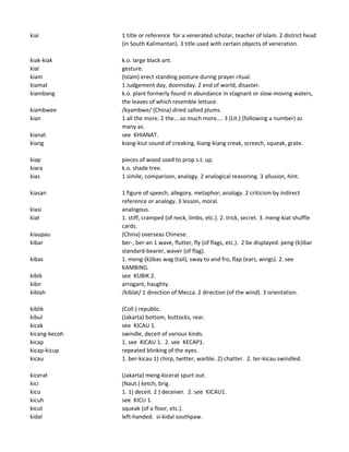 kiai 1 title or reference for a venerated scholar, teacher of Islam. 2 district head
(in South Kalimantan). 3 title used with certain objects of veneration.
kiak-kiak k.o. large black ant.
kial gesture.
kiam (Islam) erect standing posture during prayer ritual.
kiamat 1 Judgement day, doomsday. 2 end of world, disaster.
kiambang k.o. plant formerly found in abundance in stagnant or slow-moving waters,
the leaves of which resemble lettuce.
kiambwee /kyambwe/ (China) dried salted plums.
kian 1 all the more. 2 the....so much more.... 3 (Lit.) (following a number) as
many as.
kianat see KHIANAT.
kiang kiang-kiut sound of creaking. kiang-kiang creak, screech, squeak, grate.
kiap pieces of wood used to prop s.t. up.
kiara k.o. shade tree.
kias 1 simile, comparison, analogy. 2 analogical reasoning. 3 allusion, hint.
kiasan 1 figure of speech, allegory, metaphor, analogy. 2 criticism by indirect
reference or analogy. 3 lesson, moral.
kiasi analogous.
kiat 1. stiff, cramped (of neck, limbs, etc.). 2. trick, secret. 3. meng-kiat shuffle
cards.
kiaupau (China) overseas Chinese.
kibar ber-, ber-an 1 wave, flutter, fly (of flags, etc.). 2 be displayed. peng-(k)ibar
standard-bearer, waver (of flag).
kibas 1. meng-(k)ibas wag (tail), sway to and fro, flap (ears, wings). 2. see
KAMBING.
kibik see KUBIK 2.
kibir arrogant, haughty.
kiblah /kiblat/ 1 direction of Mecca. 2 direction (of the wind). 3 orientation.
kiblik (Coll.) republic.
kibul (Jakarta) bottom, buttocks, rear.
kicak see KICAU 1.
kicang-kecoh swindle, deceit of various kinds.
kicap 1. see KICAU 1. 2. see KECAP1.
kicap-kicup repeated blinking of the eyes.
kicau 1. ber-kicau 1) chirp, twitter, warble. 2) chatter. 2. ter-kicau swindled.
kicerat (Jakarta) meng-kicerat spurt out.
kici (Naut.) ketch, brig.
kicu 1. 1) deceit. 2 ) deceiver. 2. see KICAU1.
kicuh see KICU 1.
kicut squeak (of a floor, etc.).
kidal left-handed. si-kidal southpaw.
 
