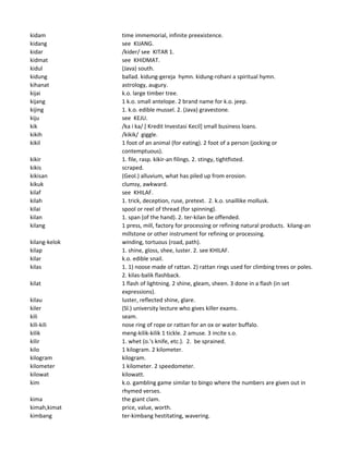 kidam time immemorial, infinite preexistence.
kidang see KIJANG.
kidar /kider/ see KITAR 1.
kidmat see KHIDMAT.
kidul (Java) south.
kidung ballad. kidung-gereja hymn. kidung-rohani a spiritual hymn.
kihanat astrology, augury.
kijai k.o. large timber tree.
kijang 1 k.o. small antelope. 2 brand name for k.o. jeep.
kijing 1. k.o. edible mussel. 2. (Java) gravestone.
kiju see KEJU.
kik /ka i ka/ [ Kredit Investasi Kecil] small business loans.
kikih /kikik/ giggle.
kikil 1 foot of an animal (for eating). 2 foot of a person (jocking or
contemptuous).
kikir 1. file, rasp. kikir-an filings. 2. stingy, tightfisted.
kikis scraped.
kikisan (Geol.) alluvium, what has piled up from erosion.
kikuk clumsy, awkward.
kilaf see KHILAF.
kilah 1. trick, deception, ruse, pretext. 2. k.o. snaillike mollusk.
kilai spool or reel of thread (for spinning).
kilan 1. span (of the hand). 2. ter-kilan be offended.
kilang 1 press, mill, factory for processing or refining natural products. kilang-an
millstone or other instrument for refining or processing.
kilang-kelok winding, tortuous (road, path).
kilap 1. shine, gloss, shee, luster. 2. see KHILAF.
kilar k.o. edible snail.
kilas 1. 1) noose made of rattan. 2) rattan rings used for climbing trees or poles.
2. kilas-balik flashback.
kilat 1 flash of lightning. 2 shine, gleam, sheen. 3 done in a flash (in set
expressions).
kilau luster, reflected shine, glare.
kiler (Sl.) university lecture who gives killer exams.
kili seam.
kili-kili nose ring of rope or rattan for an ox or water buffalo.
kilik meng-kilik-kilik 1 tickle. 2 amuse. 3 incite s.o.
kilir 1. whet (o.'s knife, etc.). 2. be sprained.
kilo 1 kilogram. 2 kilometer.
kilogram kilogram.
kilometer 1 kilometer. 2 speedometer.
kilowat kilowatt.
kim k.o. gambling game similar to bingo where the numbers are given out in
rhymed verses.
kima the giant clam.
kimah,kimat price, value, worth.
kimbang ter-kimbang hestitating, wavering.
 