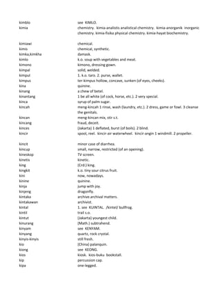 kimblo see KIMLO.
kimia chemistry. kimia-analistis analistical chemistry. kimia-anorganik inorganic
chemistry. kimia-fisika physical chemistry. kimia-hayat biochemistry.
kimiawi chemical.
kimis chemical, synthetic.
kimka,kimkha damask.
kimlo k.o. soup with vegetables and meat.
kimono kimono, dressing gown.
kimpal solid, welded.
kimpul 1. k.o. taro. 2. purse, wallet.
kimpus ter-kimpus hollow, concave, sunken (of eyes, cheeks).
kina quinine.
kinang a chew of betel.
kinantang 1 be all white (of cock, horse, etc.). 2 very special.
kinca syrup of palm sugar.
kincah meng-kincah 1 rinse, wash (laundry, etc.). 2 dress, game or fowl. 3 cleanse
the genitals.
kincan meng-kincan mix, stir s.t.
kincang fraud, deceit.
kinces (Jakarta) 1 deflated, burst (of boils). 2 blind.
kincir spool, reel. kincir-air waterwheel. kincir-angin 1 windmill. 2 propeller.
kincit minor case of diarrhea.
kincup small, narrow, restricted (of an opening).
kineskop TV screen.
kinetis kinetic.
king (Crd.) king.
kingkit k.o. tiny sour citrus fruit.
kini now, nowadays.
kinine quinine.
kinja jump with joy.
kinjeng dragonfly.
kintaka archive.archival matters.
kintakawan archivist.
kintal 1. see KUINTAL. /kintel/ bullfrog.
kintil trail s.o.
kintut (Jakarta) youngest child.
kinurang (Math.) subtrahend.
kinyam see KENYAM.
kinyang quartz, rock crystal.
kinyis-kinyis still fresh.
kio (China) palanquin.
kiong see KEONG.
kios kiosk. kios-buku bookstall.
kip percussion cap.
kipa one-legged.
 
