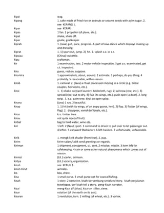 kipai wag.
kipang 1. cake made of fried rice or peanuts or sesame seeds with palm sugar. 2.
see KEPANG 1.
kipar see KEPAR.
kipas 1 fan. 2 propeller (of plane, etc.).
kipat shake, shale off.
kiper goalie, goalkeeper.
kiprah 1. (Java) gait, pace, progress. 2. part of Java dance which displays making up
and dressing.
kiprat 1. 1) spurt out, jump. 2) hit. 2. splash s.o. or s.t.
kipsiau (China) teakettle.
kipu craftsman.
kir 1 examination, test. 2 motor vehicle inspection. 3 get o.s. examinated, get
s.t. inspected.
kira guess, reckon, suppose.
kira-kira 1 approximately, about, around. 2 estimate. 3 perhaps, do you thing. 4
probably. 5 reasonable, within reason.
kirab 1. carnival. 2. (Java) a ritual procession moving in a circle (e.g. bridal
couples, heirlooms, etc.).
kirai 1. 1) shake out (wet laundry, tablecloth, rug). 2) winnow (rice, etc.). 3)
spread (rice) out to dry. 4) flap (its wings, etc.), push open (a door). 2. long
strip. 3. k.o. palm tree. kirai-an open spice.
kirana (Java) 1 ray. 2 beautiful.
kirap 1. 1) hit (with its wings, of an angry goose, hen). 2) flap. 3) flutter (of wings,
flag). 2. disappear, vanish (of ideals, etc.).
kiras k.o. timber tree.
kirau not quite ripe (of fruit).
kirbat bag to hold water, wine etc.
kiri 1 left. 2 (Naut.) port. 3 command to driver to pull over to let passenger out.
4 leftist. 5 awkward 9behavior). 6 left-handed. 7 unfortunate, unfavorable.
kirik 1. mengk-kirik shuder (from fear). 2. pup.
kirim kirim-salam/tabik send greetings or regards.
kiriman 1 shipment, consigment, s.t. sent. 2 missive, missile. 3 item left for
safekeeping. 4 rain or some other natural phenomena which comes out of
season.
kirmizi (Lit.) scarlet, crimson.
kirtya (Lit.) society, organization.
kiruh see KERUH 1.
kirut-mirut wrinkles.
kis box, chest.
kisa 1 small purse. 2 small purse net for coastal fishing.
kisah 1 story. 2 narrative. kisah-bersambung serialized story. kisah-perjalanan
travelogue. ber-kisah tell a story. peng-kisah narrator.
kisai meng-kisai sift (rice). kisai-an sifter, sieve.
kisar rotation (of the earth on its axis).
kisaran 1 revolution, turn. 2 milling (of wheat, etc.). 3 vortex.
 