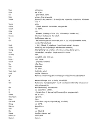 kisas retribution.
kisat see KESAT.
kisi 1 grill, lattice, trellis.
kisik whisper. kisar-an gossip.
kismat /kismet/ 1 fate, destiny. 2 an interjection expressing resignation, What can
o. do ?
kismis raisin.
kisruh 1 chaotic, anarchic. 2 confused, disorganized.
kissah see KISAH.
kista cyst.
kisut 1 wrinkled, dried up (of skin, etc.). 2 creased (of clothes, etc.).
kiswah (Islam) veil that covers the Kabah.
kit (Coll.) square, paid up.
kita 1 we (including person addressed), our, us. 2 (Coll.) I (somewhat more
humble than aku/gua).
kitab 1. (Lit.) 1) book. 2) holy book. 2. partition in a cow's stomach.
kitabi possessing the scriptures (of the Christians and Jews).
kitang /kitang-kitang/ k.o. small sea ish with venomous dorsal spines.
kitar memper-kan, meng-kan shove or push s.o. aside.
kitaran orbit.
kitik meng-kitik-kitik tickle s.o.
kiting a bit, a little.
kitiran 1 propeller, windmill.
kiu billiard cue.
kiuk dominoes.
kiut see KICUT.
kiwir-kiwir float in the wind.
kizib (Lit.) lie, falsehood.
kjri [Konsulat Jenderal Republik Indonesia] Indonesian Consulate General.
kk [Kepala Keluarga] head of family, households.
kkn [KuliahKerja Nyata] obligatory (rural) social action internship for advanced
university students.
kko [Korp Komando ] Marine Corps.
kl- see also entries with kl-.
kl. 1. [kelas] class. 2. [kurang lebih] more or less, approximately.
klabet see KELABAT.
klabmalam nightclub.
klaim claim.
klak-klak sound of clicking, clickety-clack (e.g. of shoes).
klakep see CEP 1.
klakson (Auto.) horn.
klan clan.
klar see KELAR 1.
klaras (Java) dry banana leaf.
klarifikasi clarification.
klarinet clarinet.
 