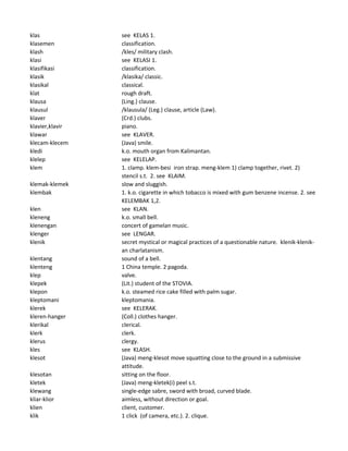 klas see KELAS 1.
klasemen classification.
klash /kles/ military clash.
klasi see KELASI 1.
klasifikasi classification.
klasik /klasika/ classic.
klasikal classical.
klat rough draft.
klausa (Ling.) clause.
klausul /klausula/ (Leg.) clause, article (Law).
klaver (Crd.) clubs.
klavier,klavir piano.
klawar see KLAVER.
klecam-klecem (Java) smile.
kledi k.o. mouth organ from Kalimantan.
klelep see KELELAP.
klem 1. clamp. klem-besi iron strap. meng-klem 1) clamp together, rivet. 2)
stencil s.t. 2. see KLAIM.
klemak-klemek slow and sluggish.
klembak 1. k.o. cigarette in which tobacco is mixed with gum benzene incense. 2. see
KELEMBAK 1,2.
klen see KLAN.
kleneng k.o. small bell.
klenengan concert of gamelan music.
klenger see LENGAR.
klenik secret mystical or magical practices of a questionable nature. klenik-klenik-
an charlatanism.
klentang sound of a bell.
klenteng 1 China temple. 2 pagoda.
klep valve.
klepek (Lit.) student of the STOVIA.
klepon k.o. steamed rice cake filled with palm sugar.
kleptomani kleptomania.
klerek see KELERAK.
kleren-hanger (Coll.) clothes hanger.
klerikal clerical.
klerk clerk.
klerus clergy.
kles see KLASH.
klesot (Java) meng-klesot move squatting close to the ground in a submissive
attitude.
klesotan sitting on the floor.
kletek (Java) meng-kletek(i) peel s.t.
klewang single-edge sabre, sword with broad, curved blade.
kliar-klior aimless, without direction or goal.
klien client, customer.
klik 1 click (of camera, etc.). 2. clique.
 