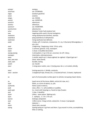 autopsi autopsy.
autorisasi see OTORISASI.
avgas (aviation gasoline)
aviasi aviation.
avigas see AVGAS.
avontir see AVONTUR.
avontirir adventurer.
avontur adventure.
avonturir see AVONTIRIR.
avonturisme adventurism.
avtur (Aviation Turbo Fuel) airplane fuel.
awa negating prefix used in formal neologisms.
awahama meng-awahama-kan disinfect, sterilize.
awahidrat peng-awahidrat-an dehydration.
awahutan meng-awahutan-kan deforest.
awak 1 body, self. 2 crewman, crewwoman. 3 I, my. 4 (Sumatra) Minangkabau. 5
you, your.
awal 1 beginning. 2 beginning, initial. 3 first, early.
awam 1 common, general. 2 lay, nonexpert.
awan 1 cloud. 2 cloudlike decoration.
awang-awang 1 atmosphere. 2 up in the air, uncertain, far off. 3 dizzy.
awangan impromptu, extemporaneous.
awas 1 careful, watch out. 2 sharp-sighted, far-sighted. 3 (Sport) get set !
awe, awe-awe (Java) wave (hand).
awet, awit durable, lasting.
awloh see ALLAH.
awur 1 meng-awur scatter, sow. 2 (me)ng-awur do s.t. at random, blindly.
awut (me)ng-awut do s.t. blindly, carelessly.
awut - awutan 1 tangled (of rope, thread, etc.). 2 tousled (of hair). 3 chaotic, haphazard.
ax part of a license plate number given to vehicles not paying import duties.
ay. (ayat) verse (of the Korea, Bible), article (of a law, etc.).
ayah father, as a term of adress, us, yah.
ayahanda father (used in letters).
ayak sieve, sifter. 2 o. who wobbles or waddles.
ayak-ayak k.o. insect with long legs us. found on top of water.
ayal 1 slow. 2 doubtful.
ayam chiken. ayam-aduan fighting cock.
ayan 1. epilepsy. 2. 1 tin. 2 tin can.
ayaran (tukang) pickpocket.
ayat 1 (Rel.) verse. 2 (Leg.) article, subsection. 3 clause. 4 paragraph.
aye (Jakarta) I.
ayem (Java) calm, assured.
ayeng ayaeng-ayeng-an 1 go here and there. 2 go around in circles, accomplishing
little or nothing.
 
