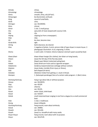 klimaks climax.
klimatologi climatology.
klimis smooth, shiny, oily (of hair).
klimpungan be disoriented, confused.
kling sound of small bells.
klinik clinic.
kliningan see KELENENG.
klinis clinical.
klintir 1 clot. 2 small group.
klio spicy dish of meat stewed with coconut milk.
klip clip.
kliping clipping (as from a newspaper).
klips clips.
klir be clear, become clear.
klirak-klirik ogle.
kliring bank clearance, be cleared.
klise 1 negative of photo. 2 print, picture slide of type shown in movie house. 3
photograpic illustration. 4 cut, engraving. 5 cliche.
klisma 1 catch cold. 2 irritation. klisma-makanan stomach upset caused by food.
kliwer,kliwir kliwer-kliwer hanger (for clothes). ber-kliwir-an hang loosely.
kliwon (Java) the 5th day of the five-day week.
klm [Kapal Layar Motor] motorized sailing boat.
klobot (Java) dried corn husk used as cigarette wrapper.
klobotisme tendency toward extensive verbiage without content.
klojotan (Java) shake, tremble (from injury or illness).
klok bell-shaped (of skirts).
klolodan /kloloten/ choke from getting s.t. stuck in throat.
klompen 1. [kelompok pendengar] fans of a certain radio program. 2. (Biol.) clone.
klontang-klantung hang or go about idly or without purpose.
klonyo see KELONYO.
klop see KELOP.
klorin chlorine.
klos see KELOS.
kloset water closet, toilet bowl.
klosot see KLESOT.
klotok small motorized boat ranging in size from a dugout to a small commercial
boat.
klub 1 club. 2 clubhouse.
kluing (Java) millipede.
kluntang-kluntung hang around, roam about aimlessly.
klutuk see JAMBU.
kluwek see KELUAK.
kluwih (Java) k.o. breadfruit with many seeds.
kluyar-kluyur hang around, roam about with no purpose.
kluyur see KELUYUR.
 