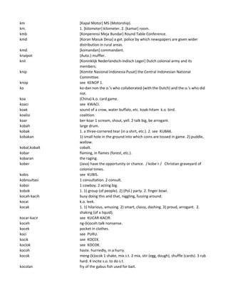 km [Kapal Motor] MS (Motorship).
km. 1. [kilometer] kilometer. 2. [kamar] room.
kmb [Konperensi Meja Bundar] Round Table Conference.
kmd [Koran Masuk Desa] a gvt. police by which newspapers are given wider
distribution in rural areas.
kmd. [komandan] commandant.
knalpot (Auto.) muffler.
knil [Koninklijk Nederlandsch-Indisch Leger] Dutch colonial army and its
members.
knip [Komite Nasional Indonesia Pusat] the Central Indonesian National
Committee.
knop see KENOP 1.
ko ko-dan non the o.'s who collaborated (with the Dutch) and the o.'s who did
not.
koa (China) k.o. card game.
koaci see KWACI.
koak sound of a crow, water buffalo, etc. koak-hitam k.o. bird.
koalisi coalition.
koar ber-koar 1 scream, shout, yell. 2 talk big, be arrogant.
kobah large drum.
kobak 1. a three-cornered tear (in a shirt, etc.). 2. see KUBAK.
kobakan 1) small hole in the ground into which coins are tossed in game. 2) puddle,
wallow.
kobal,kobalt cobalt.
kobar flaming, in flames (forest, etc.).
kobaran the raging.
kober (Java) have the opportunity or chance. / kobe`r / Christian graveyard of
colonial times.
kobis see KUBIS.
kobnsultasi 1 consultation. 2 consult.
koboi 1 cowboy. 2 acting big.
kobok 1. 1) group (of people). 2) (Pol.) party. 2. finger bowl.
kocah-kacih busy doing this and that, niggling, fussing around.
kocai k.o. leek.
kocak 1. 1) hilarious, amusing. 2) smart, classy, dashing. 3) proud, arrogant. 2.
shaking (of a liquid).
kocar-kacir see KUCAR-KACIR.
koceh ng-(k)oceh talk nonsense.
kocek pocket in clothes.
koci see PURU.
kocik see KOCEK.
koclok see KOCOK.
kocoh haste. hurriedly, in a hurry.
kocok meng-(k)ocok 1 shake, mix s.t. 2 mix, stir (egg, dough), shuffle (cards). 3 rub
hard. 4 incite s.o. to do s.t.
kocolan fry of the gabus fish used for bait.
 