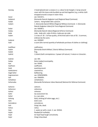 kocong 1 hood (placed over a corpse or s.o. about to be hanget). 2 wrap-around
cover with the loose ends bundled up and tied together (e.g. a white cloth
wrapped around a corpse in Islam rites).
kocor see KUCUR 1.
kodaeral [Komando Daerah Angkatan Laut] Regional Naval Command.
kodak camera. meng-kodak take a picture.
kodam 1. [Komando Daerah Militer] Regional Military Command. 2. [Komando
Daerah Angkatan Udara] Air Force Regional Command.
kodar see KADAR 1.
kodau [Komando Daerah Udara] Regional Airforce Command.
kode code. kode-etik code of ethics. kode-pos zip code.
koden 1 in lots of 20. 2 of low quality, of the kind sold in lots of 20. 3 common,
ordinary by the score.
koderat see KODRAT.
kodi a score (the normal quantity of wholesale purchase of clothes or clothing).
kodifikasi codification.
kodim [Komando Distrik Militer] District Military Command.
kodok frog.
kodrat 1 (Islam) God's omnipotence. 2 power (of nature). 3 nature or character.
kodrati see ADI.
kodya [kota madya] municipality.
koe see KOWE.
koefision coefficient.
koek quacking sound.
koeksistensi coexistence.
kogel-laher ballbearing.
kognossemen see KONOSEMEN.
koh see ENGKOH.
kohabitasi cohabitation.
kohanudas [Komando Pertahanan Udara Nasional] National Air Defense Command.
koheren coheren.
koherensi coherence
kohesi cohesion.
kohir tax assessment list.
kohol k.o. eye salve.
kohong fetid, stinking (of rotten eggs, etc.).
koin (Coll.) coin.
koinsidensi coincidence.
koit (Vulg.) die, dead.
koitus coitus.
koja 1. water jar with a neck. 2. see KHOJA.
kojoh flooded (of ricefields).
kojol ter-kojol-kojol laugh convulsively.
kojor (Vulg.) drop dead.
 