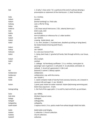 kok 1. 1) why ?, how come ? 2) a partical at the end of a phrase denying a
presumption or statement of the interlocutor. 2. /kok/ shuttlecock.
koka k.o. monkey.
kokain cocaine.
kokam [kontal kambing] k.o. fried cake.
kokang cock a rifle for firing.
kokas coke.
kokbrut 1 (Sl.) have sexual intercourse. 2 (Sl., Jakarta) damn you !.
koki (Coll.) cook, chef.
kokila see KUKILA.
koko term of address or reference for o.'s elder brother.
kokoh see KUKUH.
kokok crowing. kokok-beluk owl.
kokol 1. k.o. fern, bracken. 2. hunched over, doubled up (sitting or lying down).
ber-(kokol-kokol) shivering (with fever).
kokon cocoon.
kokop see KUKUP.
kokosan k.o. very sour lansium fruit.
kokot 1. clamp, bent hook. 2. gnarled (of hands, feet through arthritis, scar tissue,
etc.).
kokpit (Av.) cockpit.
koktil cocktail.
kol 1. cabbage. kol-kembang cauliflower. 2. k.o. minibus, name given to
passenger vans in general. 3. colt pistol. 4. 1) calculated, estimated. 2)
collated. 5. brush (of a generator). 6 (Bri.) call.
kol. [kolonel] 1 colonel. 2 (Navy) captain.
kolaborator collaborator.
kolaburasi collaboration, esp. with the enemy.
kolah see KULAH 1.
kolak 1. sweet compote made of starchy fruits (cassava, bananas, etc.) stewed in
coconut milk and sugar. 2. see KULAK 2.
kolam 1 pond, pool. kolam-air water reservoir. kolam-(be)renang swimming pool.
kolam-kaca aquarium. 2 tank.
kolang-kaling 1. the fruit of the sugar palm. 2. to and fro, back and forth, up and down.
kolar see KORAL.
kole-kole (Ambon) dug-out canoe.
kolega colleague.
kolegial colleaguelike.
kolegialitas collegiality.
koleh-koleh 1 tapioca starch. 2 k.o. pastry made from wheat dough rolled into balls.
kolek kolek-kolek small dinghy.
koleksi 1 collection. 2 church collection.
kolekte church collection.
kolektif collective.
 