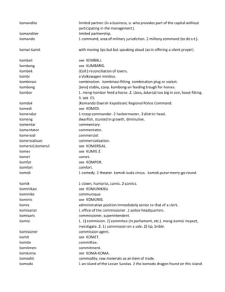 komandite limited partner (in a business, o. who provides part of the capital without
participating in the management).
komanditer limited partnership.
komando 1 command, area of military jurisdiction. 2 military command (to do s.t.).
komat-kamit with moving lips but bot speaking aloud (as in offering a silent prayer).
kombali see KEMBALI.
kombang see KUMBANG.
kombek (Coll.) reconciliation of lovers.
kombi a Volkswagen minibus.
kombinasi combination. kombinasi-fitting combination plug or socket.
kombong (Java) stable, coop. kombong-an feeding trough for horses.
kombor 1. meng-kombor feed a horse. 2. (Java, Jakarta) too big in size, loose fitting.
3. see ES.
komdak (Komando Daerah Kepolisian] Regional Police Command.
komedi see KOMIDI.
komendur 1 troop commander. 2 harbormaster. 3 district head.
komeng dwarfish, stunted in growth, diminutive.
komentar commentary.
komentator commentator.
komersial commercial.
komersialisasi commercialization.
komersiil,komersil see KOMERSIAL.
komes see KUMIS 2.
komet comet.
komfor see KOMPOR.
komfort comfort.
komidi 1 comedy. 2 theater. komidi-kuda circus. komidi-putar merry-go-round.
komik 1 clown, humorist, comic. 2 comics.
kominikasi see KOMUNIKASI.
kominike communique.
kominis see KOMUNIS.
komis administrative position immediately senior to that of a clerk.
komisariat 1 office of the commissioner. 2 police headquarters.
komisaris commissioner, superintendent.
komisi 1. 1) commision. 2) commitee (in parliament, etc.). meng-komisi inspect,
investigate. 2. 1) commission on a sale. 2) tip, brible.
komisioner commission agent.
komit see KOMET.
komite committee.
komitmen commitment.
komkoma see KOMA-KOMA.
komoditi commodity, raw materials as an item of trade.
komodo 1 an island of the Lesser Sundas. 2 the komodo dragon found on this island.
 
