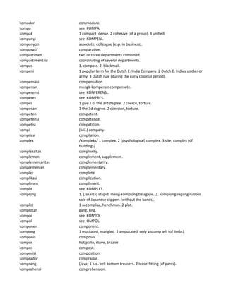 komodor commodore.
kompa see POMPA.
kompak 1 compact, dense. 2 cohesive (of a group). 3 unified.
kompanyi see KOMPENI.
kompanyon associate, colleague (esp. in business).
komparatif comparative.
kompartimen two or three departments combined.
kompartimentasi coordinating of several departments.
kompas 1. compass. 2. blackmail.
kompeni 1 popular term for the Dutch E. India Company. 2 Dutch E. Indies soldier or
army. 3 Dutch rule (during the early colonial period).
kompensasi compensation.
kompensir mengk-kompensir compensate.
komperensi see KONFERENSI.
komperes see KOMPRES.
kompes 1 give s.o. the 3rd degree. 2 coerce, torture.
kompesan 1 the 3d degree. 2 coercion, torture.
kompeten competent.
kompetensi competence.
kompetisi competition.
kompi (Mil.) company.
kompilasi compilation.
komplek /kompleks/ 1 complex. 2 (psychological) complex. 3 site, complex (of
buildings).
kompleksitas complexity.
komplemen complement, supplement.
komplementaritas complementarity.
komplementer complementary.
komplet complete.
komplikasi complication.
komplimen compliment.
komplit see KOMPLET.
komplong 1. (Jakarta) stupid. meng-komplong be agape. 2. komplong-Jepang rubber
sole of Japanese slippers (without the bands).
komplot 1 accomplise, henchman. 2 plot.
komplotan gang, ring.
kompoi see KONVOI.
kompol see OMPOL.
komponen component.
kompong 1 mutilated, mangled. 2 amputated, only a stump left (of limbs).
komponis composer.
kompor hot plate, stove, brazier.
kompos compost.
komposisi composition.
komprador comprador.
komprang (Java) 1 k.o. bell-bottom trousers. 2 loose-fitting (of pants).
komprehensi comprehension.
 