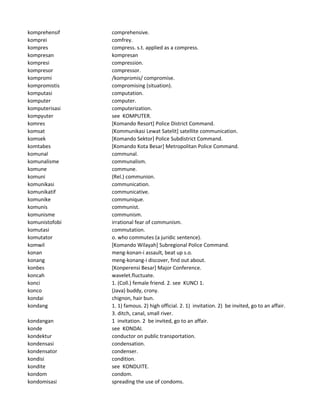 komprehensif comprehensive.
komprei comfrey.
kompres compress. s.t. applied as a compress.
kompresan kompresan
kompresi compression.
kompresor compressor.
kompromi /kompromis/ compromise.
kompromistis compromising (situation).
komputasi computation.
komputer computer.
komputerisasi computerization.
kompyuter see KOMPUTER.
komres [Komando Resort] Police District Command.
komsat (Kommunikasi Lewat Satelit] satellite communication.
komsek [Komando Sektor] Police Subdistrict Command.
komtabes [Komando Kota Besar] Metropolitan Police Command.
komunal communal.
komunalisme communalism.
komune commune.
komuni (Rel.) communion.
komunikasi communication.
komunikatif communicative.
komunike communique.
komunis communist.
komunisme communism.
komunistofobi irrational fear of communism.
komutasi commutation.
komutator o. who commutes (a juridic sentence).
komwil [Komando Wilayah] Subregional Police Command.
konan meng-konan-i assault, beat up s.o.
konang meng-konang-i discover, find out about.
konbes [Konperensi Besar] Major Conference.
koncah wavelet.fluctuate.
konci 1. (Coll.) female friend. 2. see KUNCI 1.
konco (Java) buddy, crony.
kondai chignon, hair bun.
kondang 1. 1) famous. 2) high official. 2. 1) invitation. 2) be invited, go to an affair.
3. ditch, canal, small river.
kondangan 1 invitation. 2 be invited, go to an affair.
konde see KONDAI.
kondektur conductor on public transportation.
kondensasi condensation.
kondensator condenser.
kondisi condition.
kondite see KONDUITE.
kondom condom.
kondomisasi spreading the use of condoms.
 