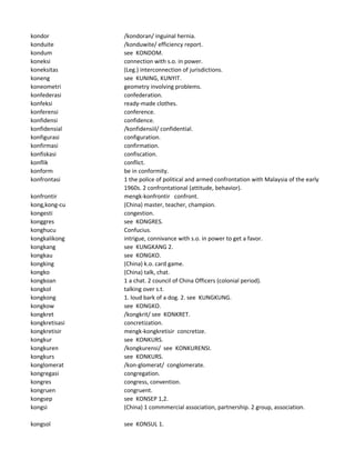 kondor /kondoran/ inguinal hernia.
konduite /konduwite/ efficiency report.
kondum see KONDOM.
koneksi connection with s.o. in power.
koneksitas (Leg.) interconnection of jurisdictions.
koneng see KUNING, KUNYIT.
koneometri geometry involving problems.
konfederasi confederation.
konfeksi ready-made clothes.
konferensi conference.
konfidensi confidence.
konfidensial /konfidensiil/ confidential.
konfigurasi configuration.
konfirmasi confirmation.
konfiskasi confiscation.
konflik conflict.
konform be in conformity.
konfrontasi 1 the police of political and armed confrontation with Malaysia of the early
1960s. 2 confrontational (attitude, behavior).
konfrontir mengk-konfrontir confront.
kong,kong-cu (China) master, teacher, champion.
kongesti congestion.
konggres see KONGRES.
konghucu Confucius.
kongkalikong intrigue, connivance with s.o. in power to get a favor.
kongkang see KUNGKANG 2.
kongkau see KONGKO.
kongking (China) k.o. card game.
kongko (China) talk, chat.
kongkoan 1 a chat. 2 council of China Officers (colonial period).
kongkol talking over s.t.
kongkong 1. loud bark of a dog. 2. see KUNGKUNG.
kongkow see KONGKO.
kongkret /kongkrit/ see KONKRET.
kongkretisasi concretization.
kongkretisir mengk-kongkretisir concretize.
kongkur see KONKURS.
kongkuren /kongkurensi/ see KONKURENSI.
kongkurs see KONKURS.
konglomerat /kon-glomerat/ conglomerate.
kongregasi congregation.
kongres congress, convention.
kongruen congruent.
kongsep see KONSEP 1,2.
kongsi (China) 1 commmercial association, partnership. 2 group, association.
kongsol see KONSUL 1.
 