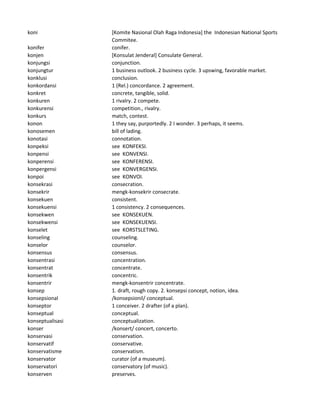 koni [Komite Nasional Olah Raga Indonesia] the Indonesian National Sports
Commitee.
konifer conifer.
konjen [Konsulat Jenderal] Consulate General.
konjungsi conjunction.
konjungtur 1 business outlook. 2 business cycle. 3 upswing, favorable market.
konklusi conclusion.
konkordansi 1 (Rel.) concordance. 2 agreement.
konkret concrete, tangible, solid.
konkuren 1 rivalry. 2 compete.
konkurensi competition., rivalry.
konkurs match, contest.
konon 1 they say, purportedly. 2 I wonder. 3 perhaps, it seems.
konosemen bill of lading.
konotasi connotation.
konpeksi see KONFEKSI.
konpensi see KONVENSI.
konperensi see KONFERENSI.
konpergensi see KONVERGENSI.
konpoi see KONVOI.
konsekrasi consecration.
konsekrir mengk-konsekrir consecrate.
konsekuen consistent.
konsekuensi 1 consistency. 2 consequences.
konsekwen see KONSEKUEN.
konsekwensi see KONSEKUENSI.
konselet see KORSTSLETING.
konseling counseling.
konselor counselor.
konsensus consensus.
konsentrasi concentration.
konsentrat concentrate.
konsentrik concentric.
konsentrir mengk-konsentrir concentrate.
konsep 1. draft, rough copy. 2. konsepsi concept, notion, idea.
konsepsional /konsepsionil/ conceptual.
konseptor 1 conceiver. 2 drafter (of a plan).
konseptual conceptual.
konseptualisasi conceptualization.
konser /konsert/ concert, concerto.
konservasi conservation.
konservatif conservative.
konservatisme conservatism.
konservator curator (of a museum).
konservatori conservatory (of music).
konserven preserves.
 