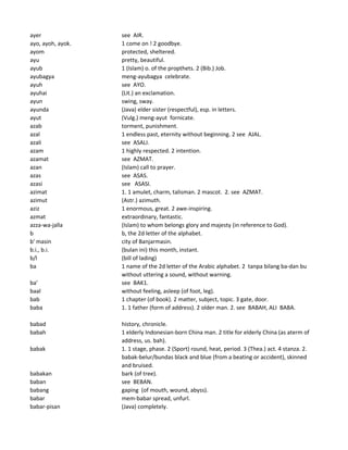 ayer see AIR.
ayo, ayoh, ayok. 1 come on ! 2 goodbye.
ayom protected, sheltered.
ayu pretty, beautiful.
ayub 1 (Islam) o. of the propthets. 2 (Bib.) Job.
ayubagya meng-ayubagya celebrate.
ayuh see AYO.
ayuhai (Lit.) an exclamation.
ayun swing, sway.
ayunda (Java) elder sister (respectful), esp. in letters.
ayut (Vulg.) meng-ayut fornicate.
azab torment, punishment.
azal 1 endless past, eternity without beginning. 2 see AJAL.
azali see ASALI.
azam 1 highly respected. 2 intention.
azamat see AZMAT.
azan (Islam) call to prayer.
azas see ASAS.
azasi see ASASI.
azimat 1. 1 amulet, charm, talisman. 2 mascot. 2. see AZMAT.
azimut (Astr.) azimuth.
aziz 1 enormous, great. 2 awe-inspiring.
azmat extraordinary, fantastic.
azza-wa-jalla (Islam) to whom belongs glory and majesty (in reference to God).
b b, the 2d letter of the alphabet.
b' masin city of Banjarmasin.
b.i., b.i. (bulan ini) this month, instant.
b/l (bill of lading)
ba 1 name of the 2d letter of the Arabic alphabet. 2 tanpa bilang ba-dan bu
without uttering a sound, without warning.
ba' see BAK1.
baal without feeling, asleep (of foot, leg).
bab 1 chapter (of book). 2 matter, subject, topic. 3 gate, door.
baba 1. 1 father (form of address). 2 older man. 2. see BABAH, ALI BABA.
babad history, chronicle.
babah 1 elderly Indonesian-born China man. 2 title for elderly China (as aterm of
address, us. bah).
babak 1. 1 stage, phase. 2 (Sport) round, heat, period. 3 (Thea.) act. 4 stanza. 2.
babak-belur/bundas black and blue (from a beating or accident), skinned
and bruised.
babakan bark (of tree).
baban see BEBAN.
babang gaping (of mouth, wound, abyss).
babar mem-babar spread, unfurl.
babar-pisan (Java) completely.
 