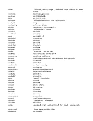 konsesi 1 concession, special privilege. 2 concessions, partial surrender of o.,s own
interest.
konsideran /konsiderans/ preamble.
konsignasi see KONSINYASI 2.
konsili (Rel.) church council.
konsinyasi 1. confinement to military base. 2. consignment.
konsinyator consignor.
konsinyering confinement to base.
konsinyi 1. consignee. 2. see KONSINYIR 1.
konsinyir 1. (Mil.) on alert. 2. consign.
konsisten consistent.
konsistensi consistency.
konsol see KONSUL 1,2.
konsolidasi consolidation.
konsolidir consolidate s.t.
konsonan consonant.
konsorsium consortium.
konspirasi conspiracy.
konspiratif conspiratial.
konstan 1 a constant. 2 constant, fixed.
konstatasi draw a conclusion, establish a fact.
konstatering ascertaining, establishing.
konstatir mengk-konstatir 1 mention, state. 2 establish a fact, ascertain.
konstelasi constellation.
konstipasi constipation.
konstituante constituent assembly.
konstitusi constituation.
konstitusional /konstitusionil/ constitutional.
konstruir mengk-konstruir construct.
konstruksi construction.
konstruktif constructive.
konsul 1. consul. 2. consultation.
konsulat consulate.
konsulen consultant.
konsuler consular (affairs).
konsult see KONSUL2.
konsultan consultant.
konsultatif consultative.
konsumen consumer.
konsumerisme consumerism.
konsumir mengk-konsumir consume.
konsumsi 1 consumption. 2 refresments.
konsumtif consumptive.
kontak 1. contact. 2. 1) light switch, ignition. 2) short circuit. 3 electric shock.
kontal-kantil 1 dangle, swing to and fro. 2 flap.
kontaminasi contamination.
 