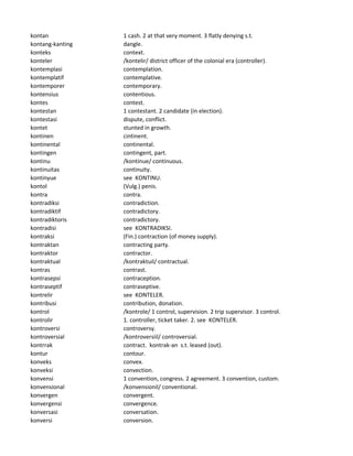 kontan 1 cash. 2 at that very moment. 3 flatly denying s.t.
kontang-kanting dangle.
konteks context.
konteler /kontelir/ district officer of the colonial era (controller).
kontemplasi contemplation.
kontemplatif contemplative.
kontemporer contemporary.
kontensius contentious.
kontes contest.
kontestan 1 contestant. 2 candidate (in election).
kontestasi dispute, conflict.
kontet stunted in growth.
kontinen cintinent.
kontinental continental.
kontingen contingent, part.
kontinu /kontinue/ continuous.
kontinuitas continuity.
kontinyue see KONTINU.
kontol (Vulg.) penis.
kontra contra.
kontradiksi contradiction.
kontradiktif contradictory.
kontradiktoris contradictory.
kontradisi see KONTRADIKSI.
kontraksi (Fin.) contraction (of money supply).
kontraktan contracting party.
kontraktor contractor.
kontraktual /kontraktuil/ contractual.
kontras contrast.
kontrasepsi contraception.
kontraseptif contraseptive.
kontrelir see KONTELER.
kontribusi contribution, donation.
kontrol /kontrole/ 1 control, supervision. 2 trip supervisor. 3 control.
kontrolir 1. controller, ticket taker. 2. see KONTELER.
kontroversi controversy.
kontroversial /kontroversiil/ controversial.
kontrrak contract. kontrak-an s.t. leased (out).
kontur contour.
konveks convex.
konveksi convection.
konvensi 1 convention, congress. 2 agreement. 3 convention, custom.
konvensional /konvensionil/ conventional.
konvergen convergent.
konvergensi convergence.
konversasi conversation.
konversi conversion.
 