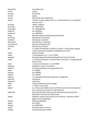 konvertibel convertible (car).
konvoi convoy.
konvulsi convulsions.
konyak cognac.
konyan (China) New Year's celebration.
konyol 1 foolish, inviting, problem onto o.s. 2 constant bad luck. 3 incompetent,
not up to snuff.
konyong sudden, suddenly.
konyungsi see KONJUNGSI.
konyungtur see KONJUNGTUR.
kooperasi see KOPERASI.
kooperatif see KOPERATIF.
koops [Komando Operasional] Operational Command.
koordinasi /ko'ordinasi/ coordination.
koordinat /ko'ordinat/ coordinate.
koordinator /ko'ordinator/ coordinator.
koordinatorat office of coordinating staff.
koordinir /ko'ordinir/ coordinate.
kop 1. 1) head. 2) letterhead. 3 head of a recorder. 2. nge-kop give cupping
suction treatment by applying a heated glass to the skin.
kopah quantity of blood.
kopak 1. peel (potatoes, etc.). 2. see KUPAK.
kopasgat [Komando Pasukan Gerak Cepat] Rapid Action Force Command.
kopek 1. 1) flaccid (of breasts). 2 (in some regions only) teat. 2. meng-kopek peel
with the nails.
kopel 1. (Auto.) universal joint. 2. see RUMAH.
kopeleng /kopeling/ 1 clutch. 2 connection.
kopelrim a broad army belt (for carrying grenades, etc.).
koper see KOPOR.
koperak see KOPRAK.
koperal see KOPRAL.
koperasi 1 a cooperative (economic enterprise). 2 cooperation.
koperatif cooperative.
koperator cooperator.
kopet narrow (of opening, street, passage).
kopi 1. coffee. 2. copy, draft.
kopiah k.o. rimless cap, headdress worn by Muslim men and also by Indonesian
men in general as a symbol of national identity.
kopkamtib [Komando Pemulihan Keamanan dan Ketertiban] Command for the
Restoration of Security and Public Order.
koplak /koplakan, kopla'an/ place where carts minibuses, and other vehicles
gather to await paddengers.
koplam /koplamp/ headlight.
koplet see KUPLET.
kopling see KOPELENG.
kopok /kopokan/ have a runny ear.
kopong (Java,Jakarta) empty, hollow.
 