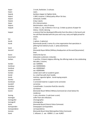 kopor 1 trunk, footlocker. 2 suitcase.
kopra copra.
koprak bamboo clapper to frighten birds.
kopral 1 (Mil.) corporal. 2 (Navy) petty officer 3d class.
koprol somesault, tumble.
kopula (Ling.) copula.
kopur (Fin.) denomination.
kopure denomination, note of money.
kopyok 1 shake s.t., esp. to blend or mix it up. 2 shake up pieces of paper for
lottery. 3 (Coll.) dancing.
kopyor a coconut that has developed differently from the others in the bunch and
has soft flesh blended with the juice and is esp. tasty and highly prized for
snacks.
kor choir.
korah 1 sphere. 2 spherical.
korak [kommando perak] 1 name of a crime organization that specializes in
pilfering from delivery trucks. 2 petty extortionist.
koral coral.
koramil [Komando Rayon Militer] Military Headquarters at the ward [kecamatan]
level.
koran (Islam) the Qur'an.
korat-karit dislocated, scattered, in disorder.
korban 1 sacrifice. 2 (Islam) religious offering, the offering made at rites celebrating
idul adha. 3 victims.
korden see GORDEN.
kordinasi see KOORDINASI.
kordinat see KOORDINAT.
kordinir see KOORDINIR.
kordon cordon worn with an academic gown.
kored k.o. small hoe with short handle.
korek matches, cigarette lighter. korek-kuping earpick.
koreksi correction.
koreksian 1 corrected material. 2 papers to be corrected.
korektif corrective.
korektor 1 proofreader. 2 corection fluid (for stencils).
korelasi correlation.
korem [Komando Resort Militer] Military Command (at a level below the
residency).
koreng 1 sore, ulceration. 2 scab (over a sore).
korengan suffer from skin infections.
koreografer choreographer.
koreografi choreography.
kores [Komando Resort] District Police Command.
koresponden (newspaper) correspondent.
korespondensi correspondence.
koresta [Komando Resort Kota] Metropolitan Police Command.
koret 1. leftovers. 2. see KOREK 1. 3. see KURET.
 