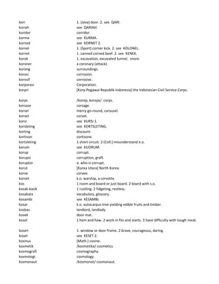 kori 1. (Java) door. 2. see QARI.
koriah see QARIAH.
koridor corridor.
korma see KURMA.
korned see KORNET 2.
kornel 1. (Sport) corner kick. 2. see KOLONEL.
kornet 1. canned corned beef. 2. see KENEK.
korok 1. excavation, excavated tunnel. snore.
koroner a coronary (attack).
korong surroundings.
korosi corrosion.
korosif corrosive.
korporasi Corporation.
korpri [Korp Pegawai Republik Indonesia] the Indonesian Civil Service Corps.
korps /korep, koreps/ corps.
korsase corsage.
korsel merry-go-round, carousel.
korset corset.
korsi see KURSI 1.
korsleting see KORTSLETING.
korting discount.
kortison cortisone.
kortsleting 1 short circuit. 2 (Coll.) misunderstand e.o.
korum see KUORUM.
korup corrupt.
korupsi corruption, graft.
koruptor o. who is corrupt.
korut [Korea Utara] North Korea.
korve corvee.
korvet k.o. warship, a corvette.
kos 1 room and board or just board. 2 board with s.o.
kosak-kasik 1 rustling. 2 fidgeting, restless.
kosakata vocabulary, glossary.
kosambi see KESAMBI.
kosar k.o. autocarpus tree yielding edible fruits and timber.
kosbas landlord, landlady.
kosek door mat.
kosel 1 hem and haw. 2 work in fits and starts. 3 have difficulty with tough meat.
kosen 1. window or door frame. 2 brave, courageous, daring.
koset see KESET 2.
kosinus (Math.) cosine.
kosmetik /kosmetika/ cosmetics.
kosmografi cosmography.
kosmologi cosmology.
kosmonaut /kosmonot/ cosmonaut.
 