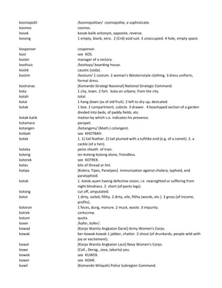 kosmopolit /kosmopolitan/ cosmopolite, a sophisticate.
kosmos cosmos.
kosok kosok-balik antonym, opposite, reverse.
kosong 1 empty, blank, zero. 2 (Crd) void suit. 3 unoccupied. 4 hole, empty space.
kosponser cosponsor.
kost see KOS.
koster manager of a rectory.
kosthuis /koshoys/ boarding house.
kostik caustic (soda).
kostim /kostum/ 1 costum. 2 woman's Westernstyle clothing. 3 dress uniform,
formal dress.
kostranas [Komando Strategi Nasional] National Strategic Command.
kota 1 city, town. 2 fort. kota-an urbane, from the city.
kotah total.
kotai 1 hang down (as of old fruit). 2 left to dry up, desicated.
kotak 1 box. 2 compartment, cubicle. 3 drawer. 4 boxshaped section of a garden
divided into beds, of paddy fields, etc.
kotak-katik motion by which s.o. indicates his presence.
kotamara parapet.
kotangen /kotangens/ (Math.) cotangent.
kotbah see KHOTBAH.
kotek 1. 1) tail feather. 2) tail plumed with a tuftlike end (e.g. of a comet). 2. a
cackle (of a hen).
koteka penis sheath of Irian.
koteng ter-koteng-koteng alone, friendless.
koterek see KOTREK.
kotes bits of thread or lint.
kotipa [Kolera, Tipes, Paratipes] immunization against cholera, typhoid, and
paratyphoid.
kotok 1. kotok-ayam having defective vision, i.e. nearsighted or suffering from
night blindness. 2. short (of pants legs).
kotong cut off, amputated.
kotor 1 dirty, soiled, filthy. 2 dirty, vile, filthy (words, etc.). 3 gross (of income,
profits).
kotoran 1 feces, dung, manure. 2 muck, waste. 3 impurity.
kotrek corkscrew.
kotum quota.
kover /kafer, kofer/ .
kowad [Korps Wanita Angkatan Darat] Army Women's Corps.
kowak ber-kowak-kowak 1 jabber, chatter. 2 shout (of drunkards, people wild with
joy or excitement).
kowal [Korps Wanita Angkatan Laut] Navy Women's Corps.
kowe (Coll., Derog., Java, Jakarta) you.
kowek see KUWEK.
kower see KOAR.
kowil [Komando Wilayah) Police Subregion Command.
 