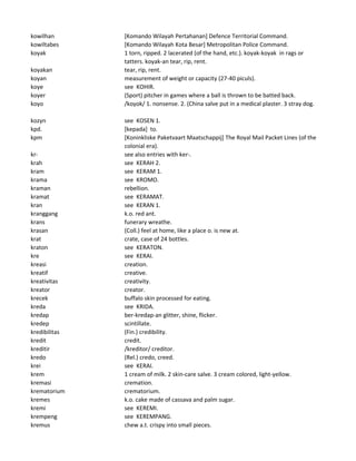 kowilhan [Komando Wilayah Pertahanan] Defence Territorial Command.
kowiltabes [Komando Wilayah Kota Besar] Metropolitan Police Command.
koyak 1 torn, ripped. 2 lacerated (of the hand, etc.). koyak-koyak in rags or
tatters. koyak-an tear, rip, rent.
koyakan tear, rip, rent.
koyan measurement of weight or capacity (27-40 piculs).
koye see KOHIR.
koyer (Sport) pitcher in games where a ball is thrown to be batted back.
koyo /koyok/ 1. nonsense. 2. (China salve put in a medical plaster. 3 stray dog.
kozyn see KOSEN 1.
kpd. [kepada] to.
kpm [Koninkliske Paketvaart Maatschappij] The Royal Mail Packet Lines (of the
colonial era).
kr- see also entries with ker-.
krah see KERAH 2.
kram see KERAM 1.
krama see KROMO.
kraman rebellion.
kramat see KERAMAT.
kran see KERAN 1.
kranggang k.o. red ant.
krans funerary wreathe.
krasan (Coll.) feel at home, like a place o. is new at.
krat crate, case of 24 bottles.
kraton see KERATON.
kre see KERAI.
kreasi creation.
kreatif creative.
kreativitas creativity.
kreator creator.
krecek buffalo skin processed for eating.
kreda see KRIDA.
kredap ber-kredap-an glitter, shine, flicker.
kredep scintillate.
kredibilitas (Fin.) credibility.
kredit credit.
kreditir /kreditor/ creditor.
kredo (Rel.) credo, creed.
krei see KERAI.
krem 1 cream of milk. 2 skin-care salve. 3 cream colored, light-yellow.
kremasi cremation.
krematorium crematorium.
kremes k.o. cake made of cassava and palm sugar.
kremi see KEREMI.
krempeng see KEREMPANG.
kremus chew a.t. crispy into small pieces.
 