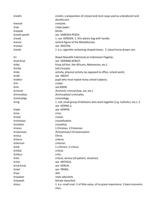 kreolin creolin, a preparation of creosol and resin soap used as a deodorant and
disinfecrant.
kreosot creosote.
krep crepe paper.
krepyak blinds.
kreseh-peseh see KARESEH-PESEH.
kresek 1. see KERESEK. 2. thin plastic bag with handle.
kresna central figure of the Mahabharata.
kresten see KRISTEN.
kretek 1. k.o. cigarette containing choped cloves. 2. (Java) horse-drawn cart.
kri [Kapal Republik Indonesia] an Indonesian Flagship.
kriat-kriut see KERIANG-KERIUT.
kribo frizzy (of hair, like Africans, Melanesian, etc.).
kricika (od.) Scorpio.
krida activity, physical activity (as opposed to office, school work).
kridit see KREDIT.
kriditor pupil who must repeat many school subjects.
kriir create.
krim see KREM.
kriminal /kriminil/ criminal (law, ast, etc.).
kriminalitas /kriminalitet/ criminality.
kriminologi criminology.
kring 1. cell, small group of believers who work together (e.g. Catholics, etc.). 2.
see KERING 2.
kripik see KERIPIK.
krisis crisis.
kristal crystal.
kristalisasi crystallization.
kristalisir crystallize.
kristen 1 Christian. 2 Protestan.
kristenisasi /kristianisasi/ Christianization.
kristus Christ.
kriteria criteria.
kriterium criterion.
kritik 1 criticism. 2 critical.
kritikal critical.
kritikus critic.
kritis critical, serious (of patient, situation).
kritisi see KRITIKUS.
kriuk-kriuk see KERIUK.
kriwil see PRIWIL.
kriya skill.
kriyawan male salesclerk.
kriyawati female slaesclerk.
kroco 1. k.o. small snail. 2 of little value, of no great importance. 3 loest economic
class.
 