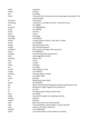 kroket croquettes.
krokot purslane.
krol see KERUL.
kromo 1 the polite form of Java used to and among upper-class people. 2 the
common people.
kromosom chromosome.
krompyang 1 sound of s.t. crashing to the floor. 2 sound of tin cans.
kron see KERON.
kroncong see KERONCONG 1.
krong see KERONG.
kronik chronicle.
kronis chronic.
kronologi chronology.
kronologis chronological.
kropok 1 empty, without concent. 2 soft, weak. 3 moldy.
krosak see KEROSAK.
krosboi (Coll.) delinquent youth.
krosgirl (Coll.) female delinquent.
krosmama (Coll.) a woman who goes after young men.
krosok see KEROSOK 1.
krospapa a man who goes after young women.
kroto red ant eggs (fed to birds).
krtikawan literary critic.
kruis crotch.
kruk crutches.
krukas crankcase.
krul see KERUL.
kruntel (Java) rolled up, curled.
krupuk see KERUPUK.
krupukan confused, doing s.t. hastily.
krus see KERUS, KURS.
krutuk bombard.
ks [Kepala Staf] Chief of Staff.
ksatria see KESATRIA.
ktp [Kartu Tanda Penduduk/Pengenal] residence indentification card.
ktt [Konperensi Tingkat Tinggi] Summit Conference.
ku see KUE.
ku- first person agent marker of passive verb.
kuaci see KWACI.
kuade seat at which couples sit in wedding ceremony.
kuadran quadrant.
kuadrat quadrate.
kuah gravy, broth, thin sauce, (thin) dressing.
kuak 1. low (of buffalo), croak (of frogs). 2. part (in the hair).
kuala estuary, river mouth, confluence.
kualahan see KEWALAHAN.
kualat 1 accursed, damned. 2 struck down by a calamity.
 