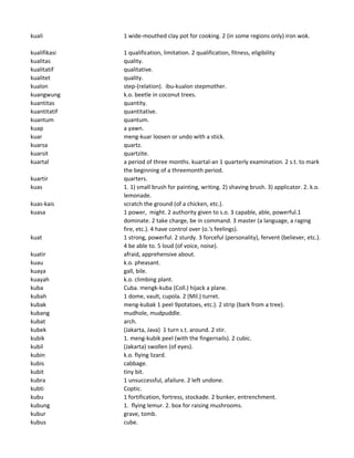kuali 1 wide-mouthed clay pot for cooking. 2 (in some regions only) iron wok.
kualifikasi 1 qualification, limitation. 2 qualification, fitness, eligibility
kualitas quality.
kualitatif qualitative.
kualitet quality.
kualon step-(relation). ibu-kualon stepmother.
kuangwung k.o. beetle in coconut trees.
kuantitas quantity.
kuantitatif quantitative.
kuantum quantum.
kuap a yawn.
kuar meng-kuar loosen or undo with a stick.
kuarsa quartz.
kuarsit quartzite.
kuartal a period of three months. kuartal-an 1 quarterly examination. 2 s.t. to mark
the beginning of a threemonth period.
kuartir quarters.
kuas 1. 1) small brush for painting, writing. 2) shaving brush. 3) applicator. 2. k.o.
lemonade.
kuas-kais scratch the ground (of a chicken, etc.).
kuasa 1 power, might. 2 authority given to s.o. 3 capable, able, powerful.1
dominate. 2 take charge, be in command. 3 master (a language, a raging
fire, etc.). 4 have control over (o.'s feelings).
kuat 1 strong, powerful. 2 sturdy. 3 forceful (personality), fervent (believer, etc.).
4 be able to. 5 loud (of voice, noise).
kuatir afraid, apprehensive about.
kuau k.o. pheasant.
kuaya gall, bile.
kuayah k.o. climbing plant.
kuba Cuba. mengk-kuba (Coll.) hijack a plane.
kubah 1 dome, vault, cupola. 2 (Mil.) turret.
kubak meng-kubak 1 peel 9potatoes, etc.). 2 strip (bark from a tree).
kubang mudhole, mudpuddle.
kubat arch.
kubek (Jakarta, Java) 1 turn s.t. around. 2 stir.
kubik 1. meng-kubik peel (with the fingernails). 2 cubic.
kubil (Jakarta) swollen (of eyes).
kubin k.o. flying lizard.
kubis cabbage.
kubit tiny bit.
kubra 1 unsuccessful, afailure. 2 left undone.
kubti Coptic.
kubu 1 fortification, fortress, stockade. 2 bunker, entrenchment.
kubung 1. flying lemur. 2. box for raising mushrooms.
kubur grave, tomb.
kubus cube.
 