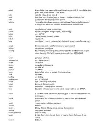 babat 1mem-babat clear away, cut through (jungle,grass, etc.). 2. mem-babat-kan
give a blow, strike with s.t. 3 see BEBAT.
babe (Jakarta) 1 boss. 2 see baba 1.
babi 1 pig, hog, pork. 2 swine (term of abuse). 3 (Crd.) a card suit in ceki.
babil quarrelsome. ber-babil squabble, quarrel.
babinsa (Bintara Pembina Desa) noncommissioned law enforcement officer posted
in villages and wards and affiliated with the civilian administration.
babit mem-babit-kan invole, implicate s.o.
babon 1 (Java) (laying hen. 2 original (text), master copy.
babtis see BAPTIS.
babu (Derog.) female domestic servant.
babut rug, carpet.
baca mem-baca 1 read. 2 recite or chant (holy text, prayer, magic formula, etc.).
bacak 1 moistened, wet. 2 soft from moisture, water-soaked.
bacam mem-bacam impregnate.
bacang 1 (China) preparation of glutinous rice wrapped in bamboo leaves, shaped
into a diamond, filled with meat, and steamed. 2 see EMBACANG.
bacar garrulous, talkative.
baccalaureat see BAKALOREAT.
bacek see BACAK.
bacem steeped prior to cooking.
bacet see MACAT.
baciluk see MAIN.
bacin 1 odor of s.t. retten or spoiled. 2 rotten smelling.
back see BEK1.
backing see beking.
backingisme see BEKINGISME.
bacok a jab (with sharp instrument).
bacot 1 snout. 2 (Derog.) mouth.
bacul 1 spiritless. 2 lacking spunk, cowardly.
bada 1 (Lit.) tak ter-bada-bada beyond words, inexpressible. 2 see BAKDA.
badai 1. 1 sudden storm. 2 hurricane, typhoon, gale. 2. ter-badai be stretched out
on the sofa.
badak 1 rhinoceros. 2 o. oblivious to implied or overt critism, a thick-skinned
person.
badal representative, subsitute, assistant.
badam almond.
badan 1 body. 2 torso. 3 body, group, agency. 4 corporation.
badang large sieve, winnower.
badani,badaniah physical, bodily.
badar 1. 1 k.o. fish. 2 term for side dishes of meat or fish. 2. full moon. 3. k.o.
crystal.
badawi Bedouin.
 