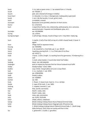 kucai 1. k.o. leek or green onion. 2. be isolated from o.'s friends.
kucak see KOCAK 2.
kucam pale, wan, drained (of energy or vitality).
kucar-kacir 1 in disorder, in a mess. 2 disorganized, inadequately supervised.
kucek 1 rub. 2 do the laundry. 3 crush, grind, mash.
kucel crumpeled, creased.
kucerpen [kumpulan cerita pendek] collection of short stories.
kucica k.o. small bird.
kucil 1 expel (from family, clan, relationship, political party, etc.), ostracize,
excommunicate. 2 squeeze out (toothpaste, glue, etc.).
kucindan see KECANDAN.
kucing cat, a feline.
kucing-kucingan 1 calf (of leg). 2 biceps, muscle of leg or arm. 3 toy litten. 4 play tag.
kucir 1 cowlick. 2 tuft of hair (left on top of a child's shaved head). 3 tassel. 4
pigtail.
kuco village chief (in Japanese times).
kucung see KOCONG.
kucup 1. be closed (of s.t. that folds up). 2. see KECUP.
kucur 1 gushing, pouring forth. 2. k.o. fried cake of rice flour.
kucut see KECUT 1.
kuda 1 horse. 2 (Che.) knight. 3 a vaulting horse for gymnastics. 4 timbering for a
roof.
kudai 1 small, rattan basket. 2 round silver betel leaf holder.
kudang (Java) coo, talk babytalk.
kudangan wish or request by fianceee that her future husband must fulfill.
kudap /kudap-kudap/ snack, tidbit.
kudeta coup d'etat. meng-kudeta carry out a coup d'etat.
kudi 1. k.o. machete. 2. see KODI.
kudian see KEMUDIAN.
kudil /kudis/ scabies.
kudrat see KODRAT.
kudrati see ADI.
kudu 1. flower. 2. (Java) must, have to. 3. k.o. red dye.
kuduk 1. nape of the neck. 2. see NASI.
kudung 1. crippled, maimed. 2. veil.
kudus holy, sacred, sacrosanct.
kue /kueh/ cooky, cake.
kue /kueh/ cooky, cake.
kuek noise, ado, commotion.
kufu see KUPU, KUPUAN.
kufur infidel, atheist, unbeliever.
kuhap [Kitab Undang-Undang Hukum Acara Pidana] Criminal Code.
kuhd [Kitab Undang-Undang Hukum Dagang] code of business law.
kuhp 1. [Kitab Undang-Undang Hukum Pidana] Criminal Code. 2. [Kasih Uang
Habis Perkara] (Coll.) Give me money and that is that.
kui 1. goldsmith's crucible. 2. genuflect.
 