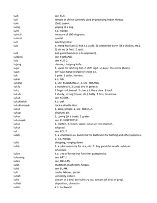 kuih see KUE.
kuil temple or shrine currently used by practicing Indian Hindus.
kuin (Crd.) queen.
kuing yelping of a dog.
kuini k.o. mango.
kuintal measure of 100 kilograms.
kuintet quintet.
kuir weeding sickle.
kuis 1. meng-kuis(kan) 1) kick s.t. aside. 2) scratch the earth (of a chicken, etc.).
3) stir up (a fire). 2. quiz.
kuit kuit-gamit beckon (s.o to approach).
kuitansi see KWITANSI.
kuiz see KUIS 2.
kujang cleaver, chopping knife.
kujur 1. spear for catching fish. 2. stiff, rigid. se-kujur the entire (body).
kujut ber-kujut hang strangle or choke o.s.
kuk 1 yoke. 2 collar, harness.
kukai k.o. fish.
kukang 1. see KUNGKANG 2. 2. see KOKANG.
kukila 1 mynah bird. 2 (Java) bird in general.
kuku 1 fingernail, toenail. 2 claw, s.t. like a claw. 3 hoof.
kukuh 1 sturdy, strong (house, etc.), hefty. 2 firm, tenacious.
kukuk see KOKOK.
kukukbeluk k.o. owl.
kukukkeruyuk cock-a-doodle-doo.
kukul 1. acne, pimple. 2. see KOKOL 2.
kukup alluvium, silt.
kukur 1. cooing (of a dove). 2. grater.
kukuruyak see KUKUKERUYUK.
kukus 1. marten. 2. steam, vapor. kukus-an rice steamer.
kukut adopted.
kul see KOL 2.
kulah 1. a small basin us. build into the bathroom for bathing and other purposes.
2. k.o. mango.
kulai drooping, hanging down.
kulak 1. a cubic measture for rice, etc. 2. buy goods for resale. kulak-an
wholesale.
kulan k.o. tree of forest that furnishes guttapercha.
kulansing see BATU.
kulasi see OKULASI.
kulat toadstool, mushroom, fungus.
kuldi see BUAH.
kuli coolie, laborer, porter.
kuliah university lecture.
kulik scream of a bird. ber-kulik cry out, scream (of birds of prey).
kulikat disposition, character.
kulim k.o. hardwood.
 