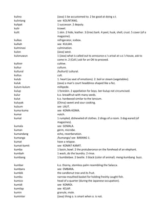 kulino (Java) 1 be accustomed to. 2 be good at doing s.t.
kulintang see KOLINTANG.
kulipat 1 successor. 2 deputy.
kulir trowel.
kulit 1 skin. 2 hide, leather. 3 (tree) bark. 4 peel, husk, shell, crust. 5 cover (of a
magazine).
kulkas refrigerator, icebox.
kulliah see KULIAH.
kulminasi culmination.
kulon (Java) west.
kulonuwun 1 (Java) what is called out to announce o.'s arival at s.o.'s house, ask to
come in. 2 (Coll.) ask for an OK to proceed.
kultivir cultive.
kultur culture.
kultural /kulturil/ cultural.
kultus cult.
kulub 1. heart (as seat of emotions). 2. boil or steam (vegetables).
kuluk (Java) a man's court headdress shaped like a fez.
kulum-kulum millipede.
kulup 1 foreskin. 2 appellation for boys. ber-kulup not circumcised.
kulur k.o. breadfruit with many seeds.
kulut k.o. hardwood similar to the lansium.
kuluyak (China) sweet and sour cooking.
kulzum see LAUT.
kuma-kuma see KOMA-KOMA.
kumai notch.
kumal 1 rumpled, disheveled of clothes. 2 dingy of a room. 3 dog-eared (of
magazines).
kumala see GEMALA.
kuman germ, microbe.
kumandang echo, reverberation.
kumanga /kumango/ see BARANG 1.
kumat have a relapse.
kumat-kamit see KOMAT-KAMIT.
kumba 1 basin, bowl. 2 the protuberance on the forehead of an elephant.
kumbah 1 wash, do the laundry. 2 rinse.
kumbang 1 bumblebee. 2 beetle. 3 black (color of animal). meng-kumbang buzz.
kumbar k.o. thorny, stemless palm resembling the Salacca.
kumbara see EMBARA.
kumbik the candlenut tree and its fruit.
kumbu narrow-mouthed basket for holding freshly caught fish.
kumico head of a quarter (during the Japanese occupation).
kumidi see KOMIDI.
kumilap see KELAP.
kumin granule, mole.
kuminter (Java) thing o. is smart when o. is not.
 