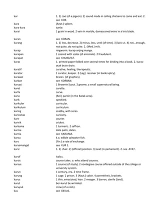 kur 1. 1) coo (of a pigeon). 2) sound made in calling chickens to come and eat. 2.
see KOR.
kura (Anat.) spleen.
kura-kura turtle.
kurai 1 grain in wood. 2 vein in marble, damascened veins in a kris blade.
kuran see KORAN.
kurang 1. 1) less, decrease. 2) minus, less, until (of time). 3) lack s.t. 4) not...enough,
not quite, do not quite. 2. (Med.) milt.
kurap ringworm. kurap-anjing mange.
kurapan 1 coered with scabs (of aninmals). 2 fraudulent.
kurapat see KHURAFAT.
kuras 1. printed paper folded over several times for binding into a book. 2. kuras-
otak brain drain.
kuratif curative, healing, therapeutic.
kurator 1 curator, keeper. 2 (Leg.) receiver (in bankruptcy).
kurawal braces (of graphics).
kurban see KORBAN.
kurcaci 1 Brownie Scout. 2 gnome, a small supernatural being.
kuret curette.
kurfa curve.
kuria (Rel.) parish (in the Batak area).
kurik speckled.
kurikuler curricular.
kurikulum curriculum.
kuring scabby, with sores.
kuriositas curiosity.
kurir courier.
kuririk cricket.
kurkuma 1 turmeric. 2 saffron.
kurma date palm, dates.
kurnia see KARUNIA.
kurou k.o. edible saltwater fish.
kurs (Fin.) a rate of exchange.
kursemangat see KUR 1.
kursi 1. 1) chair. 2) (official) position. 3) seat (in parliament). 2. see AYAT.
kursif italics.
kursis course taker, o. who attend courses.
kursus 1 course (of study). 2 nondegree course offered outside of the college or
university system.
kurun 1 century, era. 2 time frame.
kurung 1 cage. 2 prison. 3 (Naut.) cabin. 4 parenttheis, brackets.
kurus 1 thin, emaciated, lean. 2 meager. 3 barren, sterile (land).
kurut ber-kurut be wrinkled.
kuruyuk crow (of a cock).
kus see DEKUS.
 
