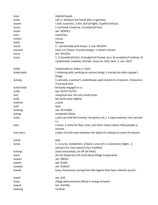 kusa elephant goad.
kusal roll s.t. between the hands (like a cigarette).
kusam 1 dull, lusterless. 2 dim, dull (of light). 3 pallid (of face).
kusau 1 confused, mixed up. 2 tousled (of hair).
kusen see KOSEN 1.
kusir coachman.
kuskus cuscus.
kusta leprosy.
kusuk 1. rub the body with leaves. 2. see KHUSYU.
kusuma (Java, Lit.) flower. kusuma-bangsa a nation's heroes.
kusus see KHUSUS.
kusut 1. 1) tousled (of hair). 2) tangled (of thread, etc.). 3) rumpled (of clothes). 4)
complicated, involved, intricate. kusut-an kink, twist. 2. see USUT.
kutak meng-kutak-an shake s.t. hard.
kutak-katik 1 tinkering with, working on various things. 2 mixing into other people's
things.
kutang 1 camisole, a woman's underblouse used instead of a brassiere. 2 brassiere.
3 armored vest.
kutat-kutet be busily engaged in s.t.
kutet see KUTAT-KUTET.
kuti meng-kuti tear into very small strips.
kutik ber-kutik move slightly.
kutikula cuticle.
kutil wart.
kutilang see KETILANG.
kuting constantly follow.
kutip 1 pick up small bits (money, rice grains, etc.). 2 copy a portion, cite, excerpt
s.t.
kutu 1 louse. 2 name for fleas, ticks, and other insects which infest people or
animals.
kutu-baru a piece of cloth sewn between the lapels of a kebaya to cover the bosom.
kutub pole.
kutuk 1. 1) curse, malediction. 2) bane, curse (of o.'s existence), blight. 2.
measure for rioce equal to four handfuls.
kutung (Java) amputated, cut off (of limbs).
kuud /ku'ut/ [Koperasi Unit Usha Desa] Village Cooperative.
kuwaci see KWACI.
kuwah see KUAH.
kuwalat see KUALAT.
kuwek (Java, Humorous] coming from the regions that have a distinct accent.
kuwih see KUE.
kuwu village administrative official in charge of water.
kuwuk see KUCING.
kuwung rainbow.
 