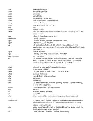 lada black or white pepper.
ladah soiled, dirty. polluted.
ladam horseshoe.
ladan see MINYAK.
ladang unirrigated agricultural field.
laden (Java) o. who serves. laden-an service.
lading 1. cleaner. 2. cargo.
ladok haughty, arrogant, overbearing.
ladu lava.
ladung stagnant (water).
lafaldz /lafal, lafaz/ 1 pronunciation of a word or phoneme. 2 wording, text. 3 the
correct version.
laga 1. fight. 2. brag, boast, put on airs.
laga-lagaan 1 proud. 2 boastful.
lagak 1 attitude. manner, behavior. 2 mannerism. 3. bluff.
lagam 1. horse's bit. 2. see RAGAM.
lagi 1. 1) again. 2) still, further. 3) still (when it shoul not be so). 4) (with
negatives) any more, any longer. 5) more, else, other. 6) as well (as). 2. be in
the process of.
lagian (Jakarta) moreever.
lagu 1 melody, tune, song. 2 way, manner. 3 intonation.
lagu - marhaban lagu - marhaban
lah 1. 1) particle urging action. 2) That is it ! Believe me ! (particle requesting
belief). 3) particle of assent. 4) particle marking predicate. 5) trivializing
particle (with question words). 2. see LHA. 3. see TELAH1.
lahad (Islam) niche in the wall of a grave for the corpse.
lahak rotten, spoiled (of food).
lahan 1. 1) land, terrain. 2) area. 3) soil. 2. see PERLAHAN.
lahap ravenous, gluttonous.
lahar 1 lava. 2 (Geol.) volcanic mudflow.
lahat see LAHAD.
laher ball-bearing.
lahir 1. 1) external, extrinsic, outward. 2) worldy, material. 2. come into being,
be born. lahir-nya genesis.
lahiriah 1 external, extrinsic. 2 physical, material.
laici see LECI.
laif attenuate, weaken, enfeeble.
laik see LAYAK.
laila /lailah/ My word ! (an exclamation of surprise and us. disapproval).
lailahailla'llah /la ilaha illa'llahu/ 1 (Islam) There is no god but Allah (the beginning of the
profession of faith). 2 Good God ! (an exclamation uttered when under
extreme emotional stress).
lailat lailat-al kadar (Islam) The night of the 26 to 27 th of the fasting month (the
night in which the Koran was revealed).
lain 1 other, another. 2 different. 3 besides, not including.
 