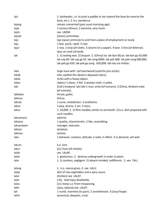lais 1. backwater, i.e. to push a paddle or oar toward the bow (to reverse the
boat, etc.). 2. k.o. pandanus.
lajang remain unmarried (past usual marrying age).
lajat 1 serious (illness). 2 extreme, very much.
lajim see LAZIM.
lajnah (Islam) committee.
lajo lajo (Java) commute to and from a place of employment or study.
laju 1 fast, quick, rapid. 2 rate.
lajur 1 row. 2 strip (of cloth). 3 column (in a paper). 4 lane. 5 line (of defense).
lajur-an neck (of land).
lak 1. 1) sealing wax. 2) lacquer. 2. (China) six. lak-ban 60,oo. lak-ban go 65,000.
lak-cap 60. lak-cap go 65. lak-ceng 6000. lak-pek 600. lak-pek ceng 600,000.
lak-pek go 650. lak-pek go ceng 650,000. lak-tiau six million.
laka large liana with red heartwood (used for joss sticks).
lakab title, epithet (for dead or deposed rulers).
lakak strike with a heavy object.
lakan /laken/ 1 sheet. 2 felt. 3 woolen cloth. 4 vellet.
laki (Coll.) husband. laki-laki 1 man, amle (of humans). 2 (China, Ambon) male
(of animals).
laklakan throat, gullet.
lakmus litmus.
laknat 1 curse, malediction. 2 anathema.
lakon 1 play, drama. 2 act. 3 story.
laksa 1. 10,000. 2. 1) lfine noodles similar to vermicelli. 2) k.o. dish prepared with
such noodles.
laksamana admiral.
laksana 1 quality, characteristic. 2 like, resembling.
laksanawan manager, executor.
laktasi lactation.
laktosa lactose.
laku 1 behavior, conduct, attitude. 2 valid, in effect. 3 in demand, sell well.
lakum k.o. vine.
lakur (Lit.) fuse (of metals).
lalab see LALAP.
lalah 1. gluttonous. 2. destroy undergrowth in order to plant.
lalai 1. 1) careless, negligent. 2) absent-minded, indifferent. 2. see TALI.
lalang 1. k.o. coarse grass. 2. see LALU.
lalap dish of raw vegetables and a spicy sauce.
lalar (Ambon) see LALAT.
lalat a fly. lalat-hijau bluebottle.
lalau (Lit.) keep s.o. from trespassing.
laler (Java, Jakarta) see LALAT.
lali 1 numb, insentive (to pain). 2 anesthetized. 3 (Java) forget.
lalim tyrannical, despotic, cruel.
 