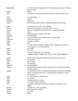 badeg,badek 1. an intoxicant beverage made from fermented cassava, rice, etc. 2 (Java) a
guess was right.
badge badge.
badi 1 evil influence (emanating supernaturally from a dead creature). 2 virus.
badik k.o. small dagger.
badkuip bathtub.
badminton badminton.
badog (Java, Derog.) eat gluttonously. m-badog, nge-badog eat like a dog.
badui 1 ethnic group in W. Java. 2 see BADAWI.
baduk (Java) low wall near gate or doorway where o. can sit.
badung (Jakarta) 1 naughty but witty (of children). 2 naughty, delinquent.
badut clown.
baduta (bawah dua tahun) (children) under two.
bagadang see BEGADANG.
bagai 1 like, as if (often used to introduce idioms and proverbs).
bagaimana 1 how. 2 how about it ?
bagak dauntless, confident.
bagal mule.
bagan 1. 1 draft, blueprint, design. 2 skeleton, frame. 3 program or schedule. 4
chart, diagram. 2. k.o. fishing platform.
bagap see BEGAP.
bagar k.o. curry.
bagas 1 robust, sturdy (body). 2 strong (wind).
bagasi 1 baggage, luggage. 2 luggage rack. 3 (Auto.) trunk. 4 (R.R.) baggage car.
bagea (Amb) a brittle cake made of sago flour and coconut or kenari nut.
bagero see BAGERO.
bagi 1 for. 2 divide.
bagia see BAHAGIA.
bagimana see BAGAIMANA.
baginda His Majesty (for royalty). 2 (Islam) a respectful term of reference for Muh. 3
(M) title of nobility.
bagong 1. 1) pot-bellied, portly. 2) cumbersome, ponderous. 3 name of a pot-bellied
clown in a wayang performance. 2. (Sunda, Jakarta) 1 wild boar. 2 willing
sexual partner.
bagor k.o. coarse plaitwork of palm leaves.
baguk see BEGUK.
bagur hulking, ponderous, massive.
bagus 1 fine, good. 2 good, exemplary.
bah 1 inundation, flooding. 2 exclamation of disgust or denigration. 3 see
BABAH.
bahadur 1 knight, hero. 2 bold, courageous.
bahaduri heroic, chivalrous, knightly.
bahagi see BAGI.
bahagia happy.
 