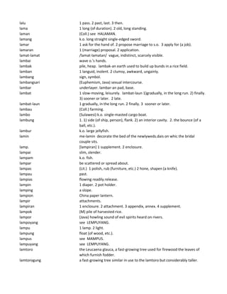 lalu 1 pass. 2 past, last. 3 then.
lama 1 long (of duration). 2 old, long standing.
laman (Coll.) see HALAMAN.
lamang k.o. long straight single-edged sword.
lamar 1 ask for the hand of. 2 propose marriage to s.o. 3 apply for (a job).
lamaran 1 (marriage) proposal. 2 application.
lamat-lamat /lamat-lamatan/ vague, indistinct, scarcely visible.
lambai wave o.'s hands.
lambak pile, heap. lambak-an earth used to build up bunds in a rice field.
lamban 1 languid, inolent. 2 clumsy, awkward, ungainly.
lambang sign, symbol.
lambangsari (Euphemism, Java) sexual intercourse.
lambar underlayer. lambar-an pad, base.
lambat 1 slow-moving, leisurely. lambat-laun 1)gradually, in the long run. 2) finally.
3) sooner or later. 2 late.
lambat-laun 1 gradually, in the long run. 2 finally. 3 sooner or later.
lambau (Coll.) farming.
lambo (Sulawesi) k.o. single-masted cargo boat.
lambung 1. 1) side (of ship, person), flank. 2) an interior cavity. 2. the bounce (of a
ball, etc.).
lambur k.o. large jellyfish.
lamin me-lamin decorate the bed of the newlyweds.dais on whic the bridal
couple sits.
lamp. [lampiran] 1 supplement. 2 enclosure.
lampai slim, slender.
lampam k.o. fish.
lampar be scattered or spread about.
lampas (Lit.) 1 polish, rub (furniture, etc.) 2 hone, shapen (a knife).
lampau past.
lampias flowing readily.release.
lampin 1 diaper. 2 pot holder.
lamping a slope.
lampion China paper lantern.
lampir attachments.
lampiran 1 enclosure. 2 attachment. 3 appendix, annex. 4 supplement.
lampok (M) pile of harvested rice.
lampor (Java) howling sound of evil spirits heard on rivers.
lampoyang see LEMPUYANG.
lampu 1 lamp. 2 light.
lampung float (of wood, etc.).
lampus see MAMPUS.
lampuyang see LEMPUYANG.
lamtoro the Leucaena glauca, a fast-growing tree used for firewood the leaves of
which furnish fodder.
lamtorogung a fast-growing tree similar in use to the lamtoro but considerably taller.
 