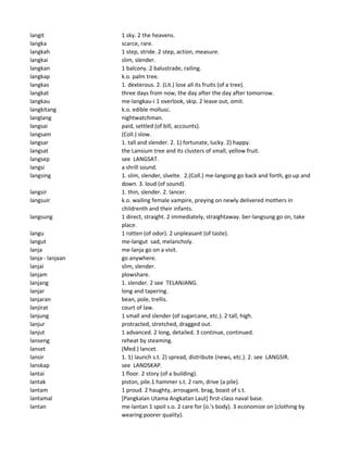 langit 1 sky. 2 the heavens.
langka scarce, rare.
langkah 1 step, stride. 2 step, action, measure.
langkai slim, slender.
langkan 1 balcony. 2 balustrade, railing.
langkap k.o. palm tree.
langkas 1. dexterous. 2. (Lit.) lose all its fruits (of a tree).
langkat three days from now, the day after the day after tomorrow.
langkau me-langkau-i 1 overlook, skip. 2 leave out, omit.
langkitang k.o. edible mollusc.
langlang nightwatchman.
langsai paid, settled (of bill, accounts).
langsam (Coll.) slow.
langsar 1. tall and slender. 2. 1) fortunate, lucky. 2) happy.
langsat the Lansium tree and its clusters of small, yellow fruit.
langsep see LANGSAT.
langsi a shrill sound.
langsing 1. slim, slender, slvelte. 2.(Coll.) me-langsing go back and forth, go up and
down. 3. loud (of sound).
langsir 1. thin, slender. 2. lancer.
langsuir k.o. wailing female vampire, preying on newly delivered mothers in
childrenth and their infants.
langsung 1 direct, straight. 2 immediately, straightaway. ber-langsung go on, take
place.
langu 1 rotten (of odor). 2 unpleasant (of taste).
langut me-langut sad, melancholy.
lanja me-lanja go on a visit.
lanja - lanjaan go anywhere.
lanjai slim, slender.
lanjam plowshare.
lanjang 1. slender. 2 see TELANJANG.
lanjar long and tapering.
lanjaran bean, pole, trellis.
lanjirat court of law.
lanjung 1 small and slender (of sugarcane, etc.). 2 tall, high.
lanjur protracted, stretched, dragged out.
lanjut 1 advanced. 2 long, detailed. 3 continue, continued.
lanseng reheat by steaming.
lanset (Med.) lancet.
lansir 1. 1) launch s.t. 2) spread, distribute (news, etc.). 2. see LANGSIR.
lanskap see LANDSKAP.
lantai 1 floor. 2 story (of a building).
lantak piston, pile.1 hammer s.t. 2 ram, drive (a pile).
lantam 1 proud. 2 haughty, arrougant. brag, boast of s.t.
lantamal [Pangkalan Utama Angkatan Laut] first-class naval base.
lantan me-lantan 1 spoil s.o. 2 care for (o.'s body). 3 economize on (clothing by
wearing poorer quality).
 