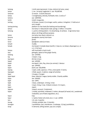 lantang 1 shrill, piercing (voice). 2 clear, distinct (of voice, view).
lantar 1. ter-, te-lantar neglected. 2. see PELANTAR.
lantaran 1) reason. 2) (Coll.) because.
lantas 1 straightaway, directly, forthwith, then. 2 and so ?
lantera see LANTERA.
lantik install, inaugurate.
lanting 1) thrown, tossed. 2) no longer useful, useless.1 slingshot. 2. hold out at
arm's length.
lanting-lanting platform at river bank (for bathing and laundering).
lantun me-lantun 1 rebound (of a ball, spring). 2 reflect. 3 ricochet.
lantung 1. putrid, stinking (odor). 2 1) aloud bang. 2) verbose. 3.nge-lantun laze
about, do things without purpose.
lantur me-lantur-kan divert, distract s.o.
lanuma [pangkalan utama] main base.
lanun pirate.
lanut [pangkalan udara] air base.
lanyah muddy.
lanyak me-lanyak 1 trample down (earth). 2 step on, run down, disparage (s.o. or
s.t.). 3 hit hard.
lanyau soft mud (with a hard crust).
laos galingale, aplant of the ginger family.
laoteng see LOTENG.
lap 1 towel. 2 rag.
lap-lapan (Sl.) be in love.
lapad see LAFADZ.
lapah me-lapah 1 skin, flay, dress (an animal). 2 devour.
lapal see LAFADZ.
lapan (Coll.) see DELAPAN.
lapang 1 open, wide, spacious. 2 free, unoccupied. 3 roomy.
lapangan 1 field, square. 2 sphere, range (of activity).
lapar 1 hungry. 2 hunger.
lapat-lapat (Java, Jakarta) 1 vague, barely visible. 2 barely audible.
lapaz see LAFADZ.
lapih see LAPIS.
lapik 1 base, underlayer. 2 lining. 3 mat.
lapis 1 layer, lining. 2 row. 3 (Geol.) stratum. 4 in layers.
lapor report.
laporan 1report, occount. 2 statement.
lapuk 1 moldy, putrefied, mildewed. 2 rotten, decayed (of wood, etc.), weakened.
3 obsolete, out-of-date (regulation, etc.).
lapun trap.
lapur 1. twitch, flutter (of a bird, etc.) 2. see LAPOR.
lara 1 ill, sick. 2 painful.
larang 1 forbid, prohibit, ban. 2 interdict.
larangan 1 prohibition, ban, interdiction. 2 embargo. 3 (Ling.) prohibitive.
larap in demand, selling.slacken, pay out ( arope).
 