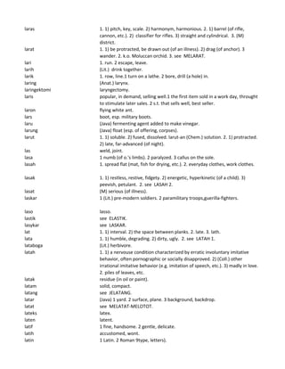 laras 1. 1) pitch, key, scale. 2) harmonym, harmonious. 2. 1) barrel (of rifle,
cannon, etc.). 2) classifier for rifles. 3) straight and cylindrical. 3. (M)
district.
larat 1. 1) be protracted, be drawn out (of an illness). 2) drag (of anchor). 3
wander. 2. k.o. Moluccan orchid. 3. see MELARAT.
lari 1. run. 2 escape, leave.
larih (Lit.) drink together.
larik 1. row, line.1 turn on a lathe. 2 bore, drill (a hole) in.
laring (Anat.) larynx.
laringektomi laryngectomy.
laris popular, in demand, selling well.1 the first item sold in a work day, throught
to stimulate later sales. 2 s.t. that sells well, best seller.
laron flying white ant.
lars boot, esp. military boots.
laru (Java) fermenting agent added to make vinegar.
larung (Java) float (esp. of offering, corpses).
larut 1. 1) soluble. 2) fused, dissolved. larut-an (Chem.) solution. 2. 1) protracted.
2) late, far-advanced (of night).
las weld, joint.
lasa 1 numb (of o.'s limbs). 2 paralyzed. 3 callus on the sole.
lasah 1. spread flat (mat, fish for drying, etc.). 2. everyday clothes, work clothes.
lasak 1. 1) restless, restive, fidgety. 2) energetic, hyperkinetic (of a child). 3)
peevish, petulant. 2. see LASAH 2.
lasat (M) serious (of illness).
laskar 1 (Lit.) pre-modern soldiers. 2 paramilitary troops,guerilla-fighters.
laso lasso.
lastik see ELASTIK.
lasykar see LASKAR.
lat 1. 1) interval. 2) the space between planks. 2. late. 3. lath.
lata 1. 1) humble, degrading. 2) dirty, ugly. 2. see LATAH 1.
lataboga (Lit.) herbivore.
latah 1. 1) a nervouse condition characterized by erratic involuntary imitative
behavior, often pornographic or socially disapproved. 2) (Coll.) other
irrational imitative behavior (e.g. imitation of speech, etc.). 3) madly in love.
2. piles of leaves, etc.
latak residue (in oil or paint).
latam solid, compact.
latang see JELATANG.
latar (Java) 1 yard. 2 surface, plane. 3 background, backdrop.
latat see MELATAT-MELOTOT.
lateks latex.
laten latent.
latif 1 fine, handsome. 2 gentle, delicate.
latih accustomed, wont.
latin 1 Latin. 2 Roman 9type, letters).
 