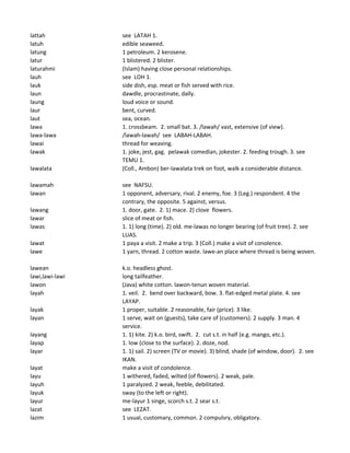 lattah see LATAH 1.
latuh edible seaweed.
latung 1 petroleum. 2 kerosene.
latur 1 blistered. 2 blister.
laturahmi (Islam) having close personal relationships.
lauh see LOH 1.
lauk side dish, esp. meat or fish served with rice.
laun dawdle, procrastinate, dally.
laung loud voice or sound.
laur bent, curved.
laut sea, ocean.
lawa 1. crossbeam. 2. small bat. 3. /lawah/ vast, extensive (of view).
lawa-lawa /lawah-lawah/ see LABAH-LABAH.
lawai thread for weaving.
lawak 1. joke, jest, gag. pelawak comedian, jokester. 2. feeding trough. 3. see
TEMU 1.
lawalata (Coll., Ambon) ber-lawalata trek on foot, walk a considerable distance.
lawamah see NAFSU.
lawan 1 opponent, adversary, rival. 2 enemy, foe. 3 (Leg.) respondent. 4 the
contrary, the opposite. 5 against, versus.
lawang 1. door, gate. 2. 1) mace. 2) clove flowers.
lawar slice of meat or fish.
lawas 1. 1) long (time). 2) old. me-lawas no longer bearing (of fruit tree). 2. see
LUAS.
lawat 1 paya a visit. 2 make a trip. 3 (Coll.) make a visit of conolence.
lawe 1 yarn, thread. 2 cotton waste. lawe-an place where thread is being woven.
lawean k.o. headless ghost.
lawi,lawi-lawi long tailfeather.
lawon (Java) white cotton. lawon-tenun woven material.
layah 1. veil. 2. bend over backward, bow. 3. flat-edged metal plate. 4. see
LAYAP.
layak 1 proper, suitable. 2 reasonable, fair (price). 3 like.
layan 1 serve, wait on (guests), take care of (customers). 2 supply. 3 man. 4
service.
layang 1. 1) kite. 2) k.o. bird, swift. 2. cut s.t. in half (e.g. mango, etc.).
layap 1. low (close to the surface). 2. doze, nod.
layar 1. 1) sail. 2) screen (TV or movie). 3) blind, shade (of window, door). 2. see
IKAN.
layat make a visit of condolence.
layu 1 withered, faded, wilted (of flowers). 2 weak, pale.
layuh 1 paralyzed. 2 weak, feeble, debilitated.
layuk sway (to the left or right).
layur me-layur 1 singe, scorch s.t. 2 sear s.t.
lazat see LEZAT.
lazim 1 usual, customary, common. 2 compulsry, obligatory.
 