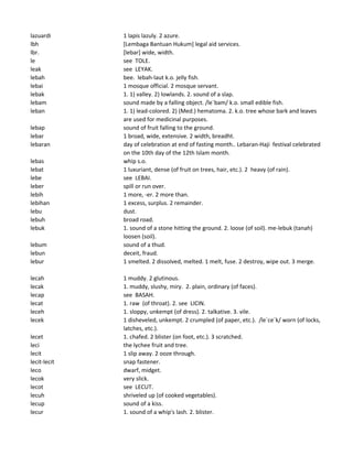 lazuardi 1 lapis lazuly. 2 azure.
lbh [Lembaga Bantuan Hukum] legal aid services.
lbr. [lebar] wide, width.
le see TOLE.
leak see LEYAK.
lebah bee. lebah-laut k.o. jelly fish.
lebai 1 mosque official. 2 mosque servant.
lebak 1. 1) valley. 2) lowlands. 2. sound of a slap.
lebam sound made by a falling object. /le`bam/ k.o. small edible fish.
leban 1. 1) lead-colored. 2) (Med.) hematoma. 2. k.o. tree whose bark and leaves
are used for medicinal purposes.
lebap sound of fruit falling to the ground.
lebar 1 broad, wide, extensive. 2 width, breadht.
lebaran day of celebration at end of fasting month.. Lebaran-Haji festival celebrated
on the 10th day of the 12th Islam month.
lebas whip s.o.
lebat 1 luxuriant, dense (of fruit on trees, hair, etc.). 2 heavy (of rain).
lebe see LEBAI.
leber spill or run over.
lebih 1 more, -er. 2 more than.
lebihan 1 excess, surplus. 2 remainder.
lebu dust.
lebuh broad road.
lebuk 1. sound of a stone hitting the ground. 2. loose (of soil). me-lebuk (tanah)
loosen (soil).
lebum sound of a thud.
lebun deceit, fraud.
lebur 1 smelted. 2 dissolved, melted. 1 melt, fuse. 2 destroy, wipe out. 3 merge.
lecah 1 muddy. 2 glutinous.
lecak 1. muddy, slushy, miry. 2. plain, ordinary (of faces).
lecap see BASAH.
lecat 1. raw (of throat). 2. see LICIN.
leceh 1. sloppy, unkempt (of dress). 2. talkative. 3. vile.
lecek 1 disheveled, unkempt. 2 crumpled (of paper, etc.). /le`ce`k/ worn (of locks,
latches, etc.).
lecet 1. chafed. 2 blister (on foot, etc.). 3 scratched.
leci the lychee fruit and tree.
lecit 1 slip away. 2 ooze through.
lecit-lecit snap fastener.
leco dwarf, midget.
lecok very slick.
lecot see LECUT.
lecuh shriveled up (of cooked vegetables).
lecup sound of a kiss.
lecur 1. sound of a whip's lash. 2. blister.
 