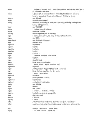 ledak 1 explode (of a bomb, etc.). 2 erupt (of a volcano). 3 break out, burst out. 4
(Sl.) become a sensation.
ledek 1. (Java) 1) k,.o. dance performed at feast by hired dancers joined by
honored spectators. 2) such a hired dancer. 2. (Jakarta) tease.
ledeng see LEDING.
ledes inflamed, red (of eyes).
leding me-leding warp, sag (of floors, etc.). /le`ding/ plumbing, running water.
tukang-leding plumber.
ledor see TELEDOR.
ledos 1 explode, burst. 2 collapse.
leduk me-leduk explode.
ledung me-ledung bend, give (of a bridge).
lega 1 roomy, open. 2 free, not busy. 3 relieved, free of worry.
legah see LEGA.
legak-legok see LENGGAK-LENGGOK.
legal /lekhal/ legal.
legalisasi legalization.
legalisir legalize.
legalistis legalistic.
legalitas legality.
legam (Lit.) black.
legar 1 take turn. 2 revolve, circle about.
legasi legation.
legat straight, fixed.
legen (Java) unfermented toddy.
legenda 1 legend, myth. 2 legend (on maps, etc.).
legendaris legendary.
leger /lekher/ ledger. /le`ge`r/ 1 floor joist. 2 wine vat.
legi (Java) the first day of the five-day week.
legion 1 legion. 2 association.
legislatif legislative.
legit (Sunda) 1 sweet. 2 sticky.
legitimasi legitimation.
legitimir me-legitimir legitimatize.
legiun see LEGION.
lego release.
legojo see ALGOJO.
legok 1 concave. 2 dented. 3 pothole.
legong k.o. Balinese dance by young girls.
legu plait (rug, mat).
legundi k.o. shrub.
legung k.o. tree.
leha /lehah/ careless, inattentive. (ber)leha-leha (Coll.) take it easy.
leher neck. leher-baju collar. leher-botol neck of bottle. leher-rahim cervix.
leja me-leja 1 reprimand. 2 abuse, revile.
lejang 1 fast, swift. 2 flash. 3 (Sport) lap.
 